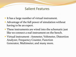 Salient Features

 It has a large number of virtual instrument.
 Advantage of the full power of simulation without
  having to be an expert.
 These instruments are wired into the schematic just
  like we connect a real instrument on the bench.
 Virtual instrument : Ammeter, Voltmeter, Distortion
  Analyzer, Frequency Counter, Function
  Generator, Multimeter, and many more.
 