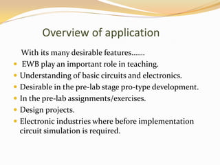 Overview of application
    With its many desirable features…….
    EWB play an important role in teaching.
   Understanding of basic circuits and electronics.
   Desirable in the pre-lab stage pro-type development.
   In the pre-lab assignments/exercises.
   Design projects.
   Electronic industries where before implementation
    circuit simulation is required.
 