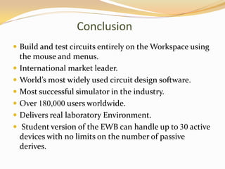 Conclusion
 Build and test circuits entirely on the Workspace using
    the mouse and menus.
   International market leader.
   World’s most widely used circuit design software.
   Most successful simulator in the industry.
   Over 180,000 users worldwide.
   Delivers real laboratory Environment.
    Student version of the EWB can handle up to 30 active
    devices with no limits on the number of passive
    derives.
 