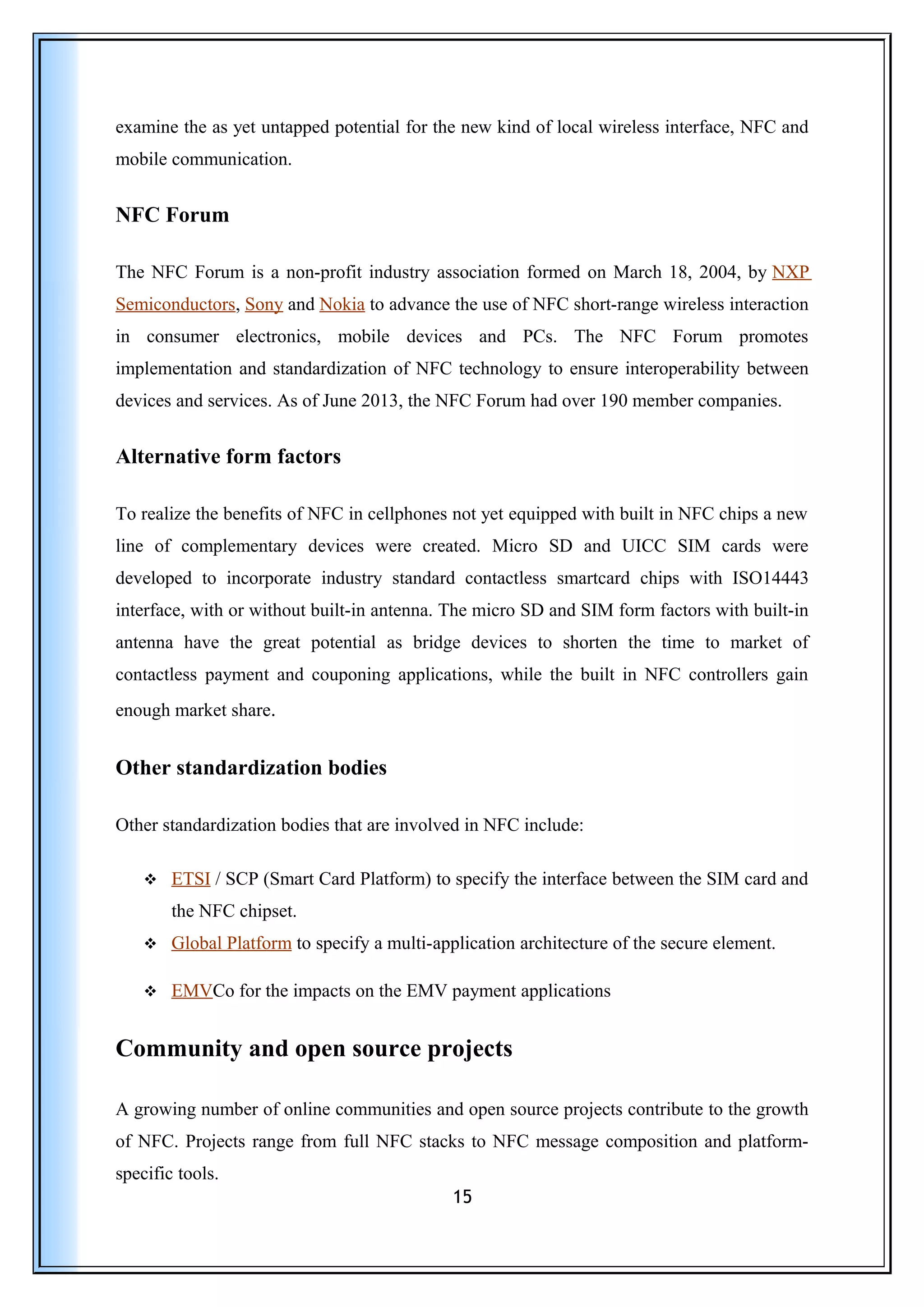 examine the as yet untapped potential for the new kind of local wireless interface, NFC and
mobile communication.
NFC Forum
The NFC Forum is a non-profit industry association formed on March 18, 2004, by NXP
Semiconductors, Sony and Nokia to advance the use of NFC short-range wireless interaction
in consumer electronics, mobile devices and PCs. The NFC Forum promotes
implementation and standardization of NFC technology to ensure interoperability between
devices and services. As of June 2013, the NFC Forum had over 190 member companies.
Alternative form factors
To realize the benefits of NFC in cellphones not yet equipped with built in NFC chips a new
line of complementary devices were created. Micro SD and UICC SIM cards were
developed to incorporate industry standard contactless smartcard chips with ISO14443
interface, with or without built-in antenna. The micro SD and SIM form factors with built-in
antenna have the great potential as bridge devices to shorten the time to market of
contactless payment and couponing applications, while the built in NFC controllers gain
enough market share.
Other standardization bodies
Other standardization bodies that are involved in NFC include:
 ETSI / SCP (Smart Card Platform) to specify the interface between the SIM card and
the NFC chipset.
 Global Platform to specify a multi-application architecture of the secure element.
 EMVCo for the impacts on the EMV payment applications
Community and open source projects
A growing number of online communities and open source projects contribute to the growth
of NFC. Projects range from full NFC stacks to NFC message composition and platform-
specific tools.
15
 