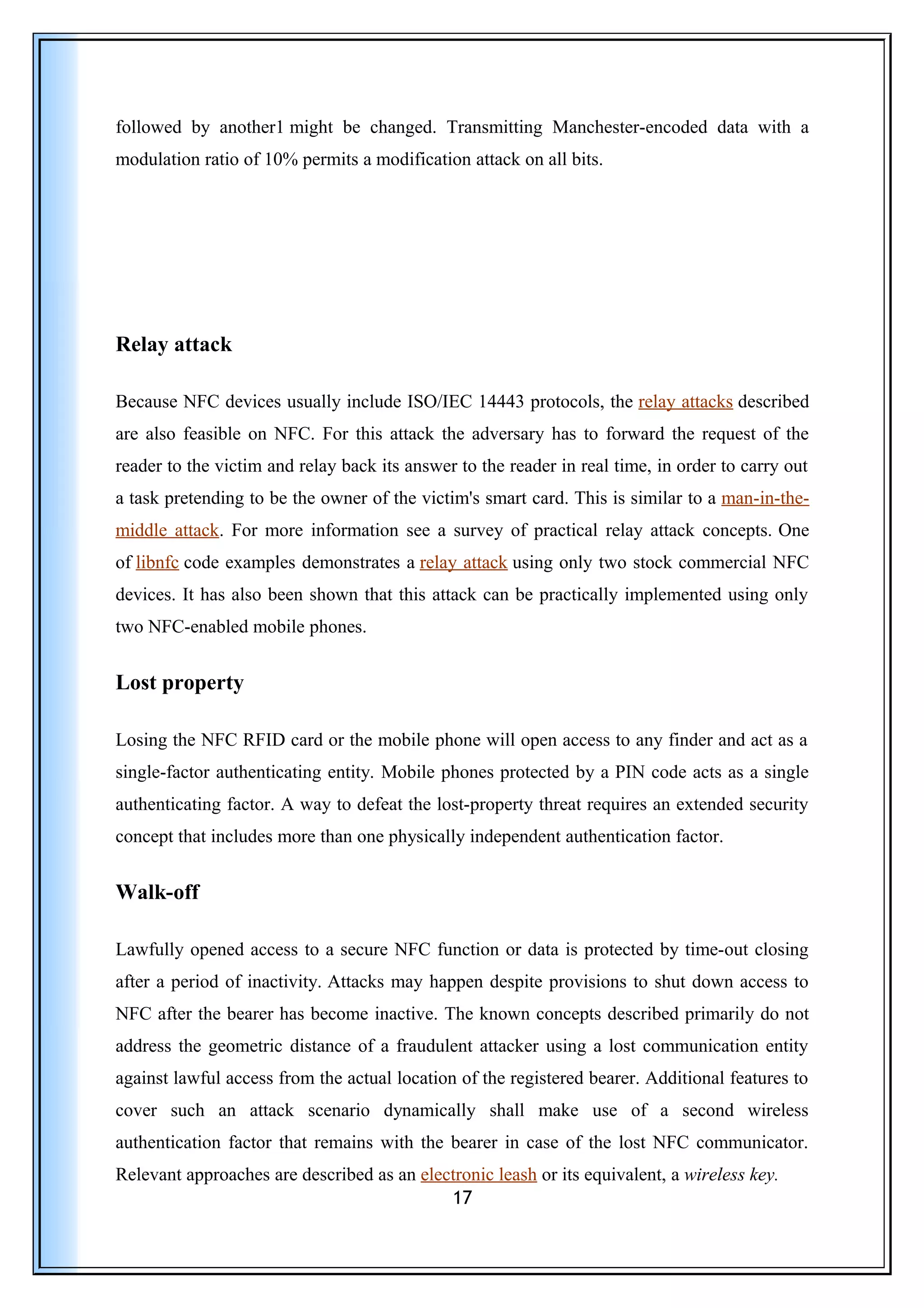 followed by another1 might be changed. Transmitting Manchester-encoded data with a
modulation ratio of 10% permits a modification attack on all bits.
Relay attack
Because NFC devices usually include ISO/IEC 14443 protocols, the relay attacks described
are also feasible on NFC. For this attack the adversary has to forward the request of the
reader to the victim and relay back its answer to the reader in real time, in order to carry out
a task pretending to be the owner of the victim's smart card. This is similar to a man-in-the-
middle attack. For more information see a survey of practical relay attack concepts. One
of libnfc code examples demonstrates a relay attack using only two stock commercial NFC
devices. It has also been shown that this attack can be practically implemented using only
two NFC-enabled mobile phones.
Lost property
Losing the NFC RFID card or the mobile phone will open access to any finder and act as a
single-factor authenticating entity. Mobile phones protected by a PIN code acts as a single
authenticating factor. A way to defeat the lost-property threat requires an extended security
concept that includes more than one physically independent authentication factor.
Walk-off
Lawfully opened access to a secure NFC function or data is protected by time-out closing
after a period of inactivity. Attacks may happen despite provisions to shut down access to
NFC after the bearer has become inactive. The known concepts described primarily do not
address the geometric distance of a fraudulent attacker using a lost communication entity
against lawful access from the actual location of the registered bearer. Additional features to
cover such an attack scenario dynamically shall make use of a second wireless
authentication factor that remains with the bearer in case of the lost NFC communicator.
Relevant approaches are described as an electronic leash or its equivalent, a wireless key.
17
 