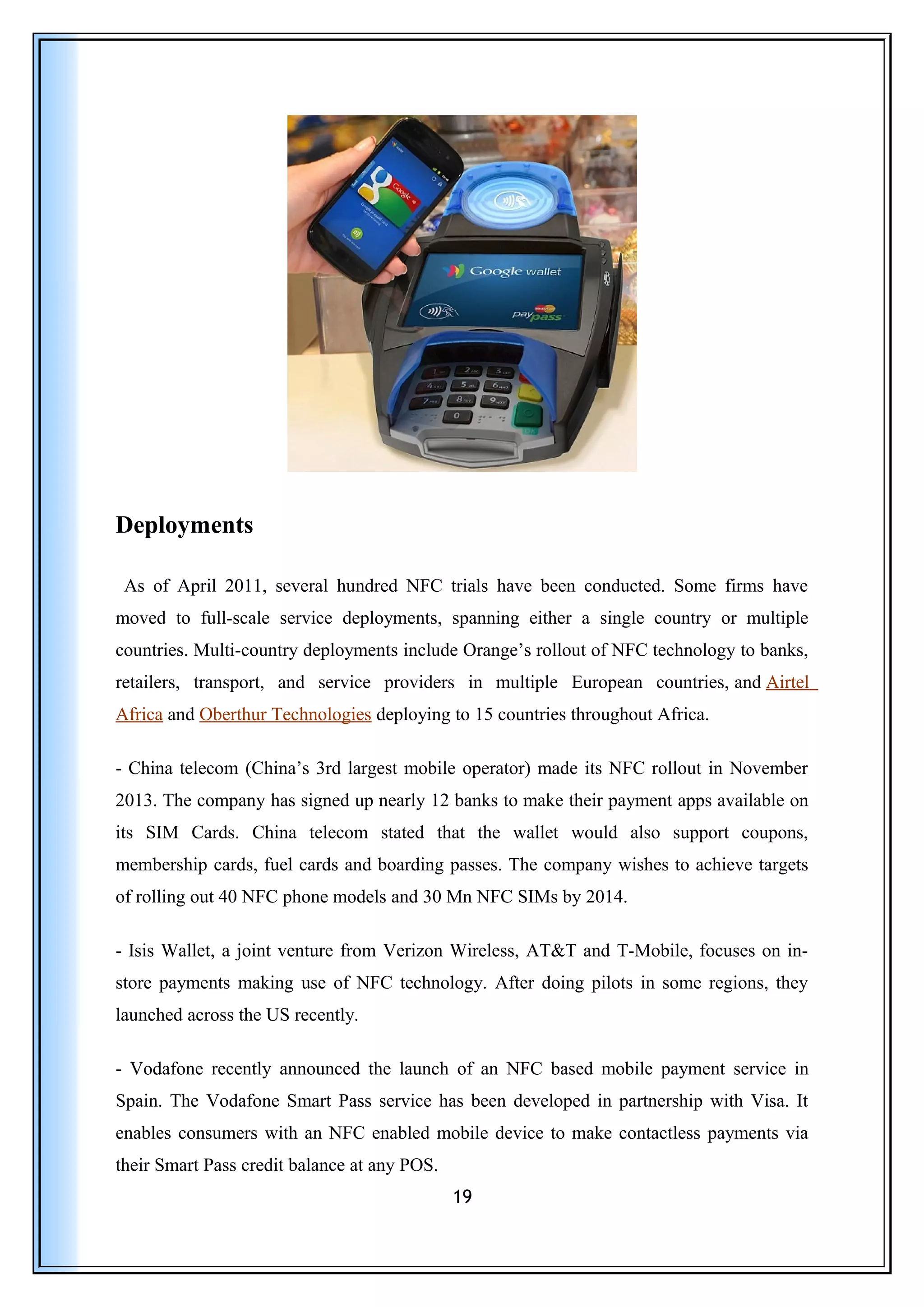 Deployments
As of April 2011, several hundred NFC trials have been conducted. Some firms have
moved to full-scale service deployments, spanning either a single country or multiple
countries. Multi-country deployments include Orange’s rollout of NFC technology to banks,
retailers, transport, and service providers in multiple European countries, and Airtel
Africa and Oberthur Technologies deploying to 15 countries throughout Africa.
- China telecom (China’s 3rd largest mobile operator) made its NFC rollout in November
2013. The company has signed up nearly 12 banks to make their payment apps available on
its SIM Cards. China telecom stated that the wallet would also support coupons,
membership cards, fuel cards and boarding passes. The company wishes to achieve targets
of rolling out 40 NFC phone models and 30 Mn NFC SIMs by 2014.
- Isis Wallet, a joint venture from Verizon Wireless, AT&T and T-Mobile, focuses on in-
store payments making use of NFC technology. After doing pilots in some regions, they
launched across the US recently.
- Vodafone recently announced the launch of an NFC based mobile payment service in
Spain. The Vodafone Smart Pass service has been developed in partnership with Visa. It
enables consumers with an NFC enabled mobile device to make contactless payments via
their Smart Pass credit balance at any POS.
19
 