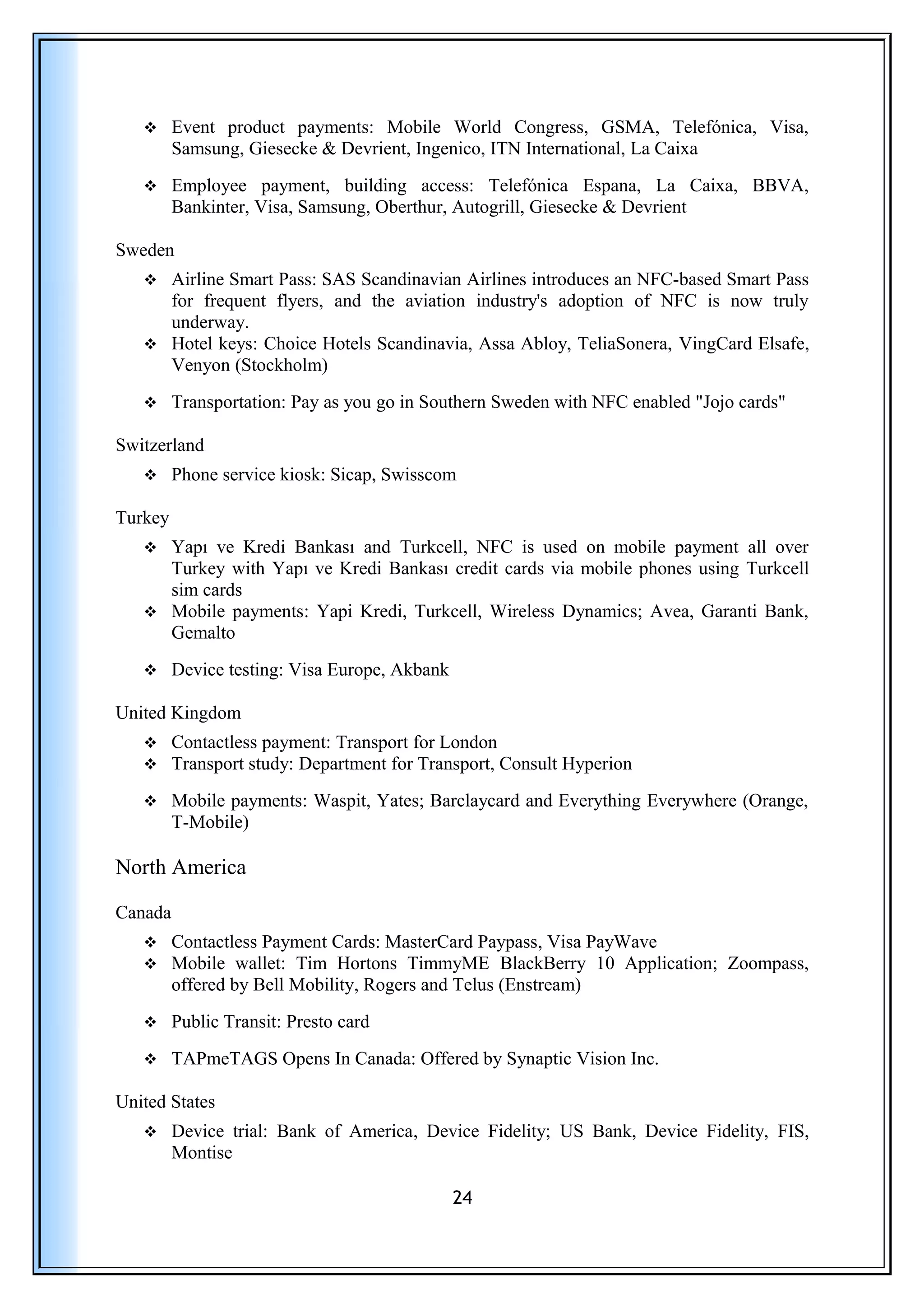  Event product payments: Mobile World Congress, GSMA, Telefónica, Visa,
Samsung, Giesecke & Devrient, Ingenico, ITN International, La Caixa
 Employee payment, building access: Telefónica Espana, La Caixa, BBVA,
Bankinter, Visa, Samsung, Oberthur, Autogrill, Giesecke & Devrient
Sweden
 Airline Smart Pass: SAS Scandinavian Airlines introduces an NFC-based Smart Pass
for frequent flyers, and the aviation industry's adoption of NFC is now truly
underway.
 Hotel keys: Choice Hotels Scandinavia, Assa Abloy, TeliaSonera, VingCard Elsafe,
Venyon (Stockholm)
 Transportation: Pay as you go in Southern Sweden with NFC enabled "Jojo cards"
Switzerland
 Phone service kiosk: Sicap, Swisscom
Turkey
 Yapı ve Kredi Bankası and Turkcell, NFC is used on mobile payment all over
Turkey with Yapı ve Kredi Bankası credit cards via mobile phones using Turkcell
sim cards
 Mobile payments: Yapi Kredi, Turkcell, Wireless Dynamics; Avea, Garanti Bank,
Gemalto
 Device testing: Visa Europe, Akbank
United Kingdom
 Contactless payment: Transport for London
 Transport study: Department for Transport, Consult Hyperion
 Mobile payments: Waspit, Yates; Barclaycard and Everything Everywhere (Orange,
T-Mobile)
North America
Canada
 Contactless Payment Cards: MasterCard Paypass, Visa PayWave
 Mobile wallet: Tim Hortons TimmyME BlackBerry 10 Application; Zoompass,
offered by Bell Mobility, Rogers and Telus (Enstream)
 Public Transit: Presto card
 TAPmeTAGS Opens In Canada: Offered by Synaptic Vision Inc.
United States
 Device trial: Bank of America, Device Fidelity; US Bank, Device Fidelity, FIS,
Montise
24
 