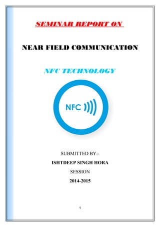 SEMINAR REPORT ON
NEAR FIELD COMMUNICATION
NFC TECHNOLOGY
SUBMITTED BY:-
ISHTDEEP SINGH HORA
SESSION
2014-2015
1
 