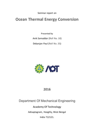 Seminar report on
Ocean Thermal Energy Conversion
Presented by
Anik Samaddar (Roll No. 10)
Debanjan Paul (Roll No. 35)
2016
Department Of Mechanical Engineering
Academy Of Technology
Adisaptagram, Hooghly, West Bengal
India 712121.
 
