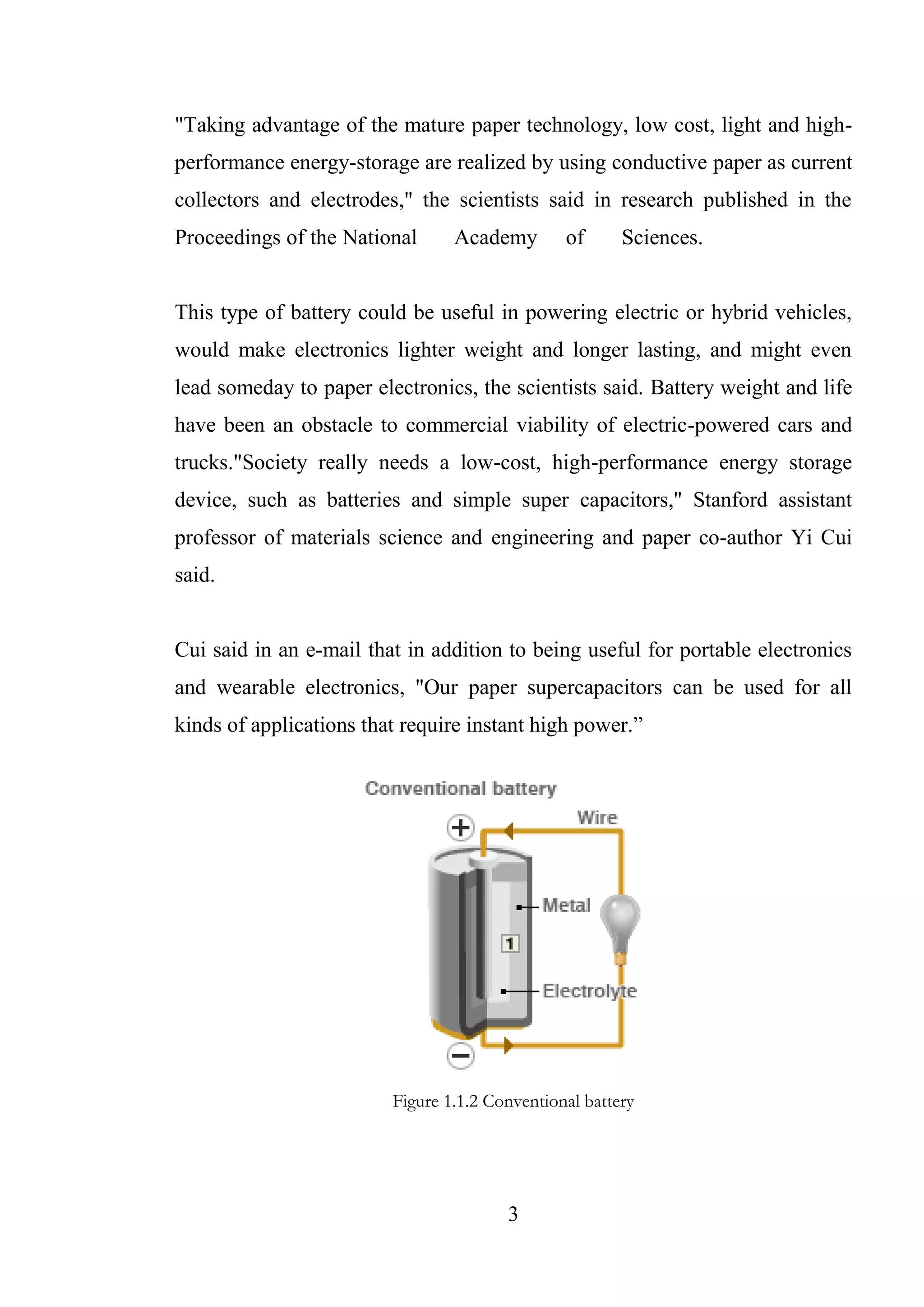 3
"Taking advantage of the mature paper technology, low cost, light and high-
performance energy-storage are realized by using conductive paper as current
collectors and electrodes," the scientists said in research published in the
Proceedings of the National Academy of Sciences.
This type of battery could be useful in powering electric or hybrid vehicles,
would make electronics lighter weight and longer lasting, and might even
lead someday to paper electronics, the scientists said. Battery weight and life
have been an obstacle to commercial viability of electric-powered cars and
trucks."Society really needs a low-cost, high-performance energy storage
device, such as batteries and simple super capacitors," Stanford assistant
professor of materials science and engineering and paper co-author Yi Cui
said.
Cui said in an e-mail that in addition to being useful for portable electronics
and wearable electronics, "Our paper supercapacitors can be used for all
kinds of applications that require instant high power.”
Figure 1.1.2 Conventional battery
 