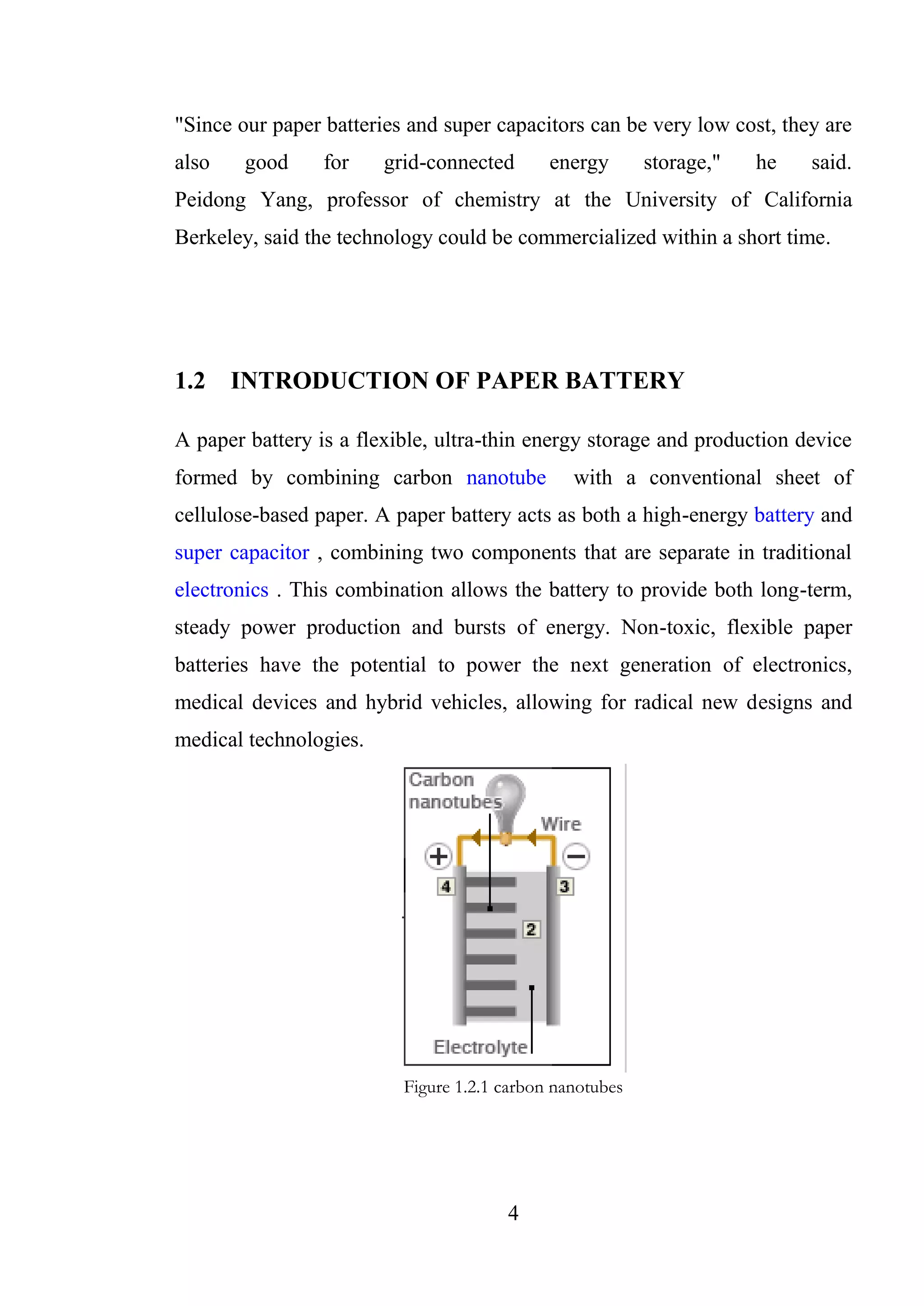 4
"Since our paper batteries and super capacitors can be very low cost, they are
also good for grid-connected energy storage," he said.
Peidong Yang, professor of chemistry at the University of California
Berkeley, said the technology could be commercialized within a short time.
1.2 INTRODUCTION OF PAPER BATTERY
A paper battery is a flexible, ultra-thin energy storage and production device
formed by combining carbon nanotube with a conventional sheet of
cellulose-based paper. A paper battery acts as both a high-energy battery and
super capacitor , combining two components that are separate in traditional
electronics . This combination allows the battery to provide both long-term,
steady power production and bursts of energy. Non-toxic, flexible paper
batteries have the potential to power the next generation of electronics,
medical devices and hybrid vehicles, allowing for radical new designs and
medical technologies.
Figure 1.2.1 carbon nanotubes
 