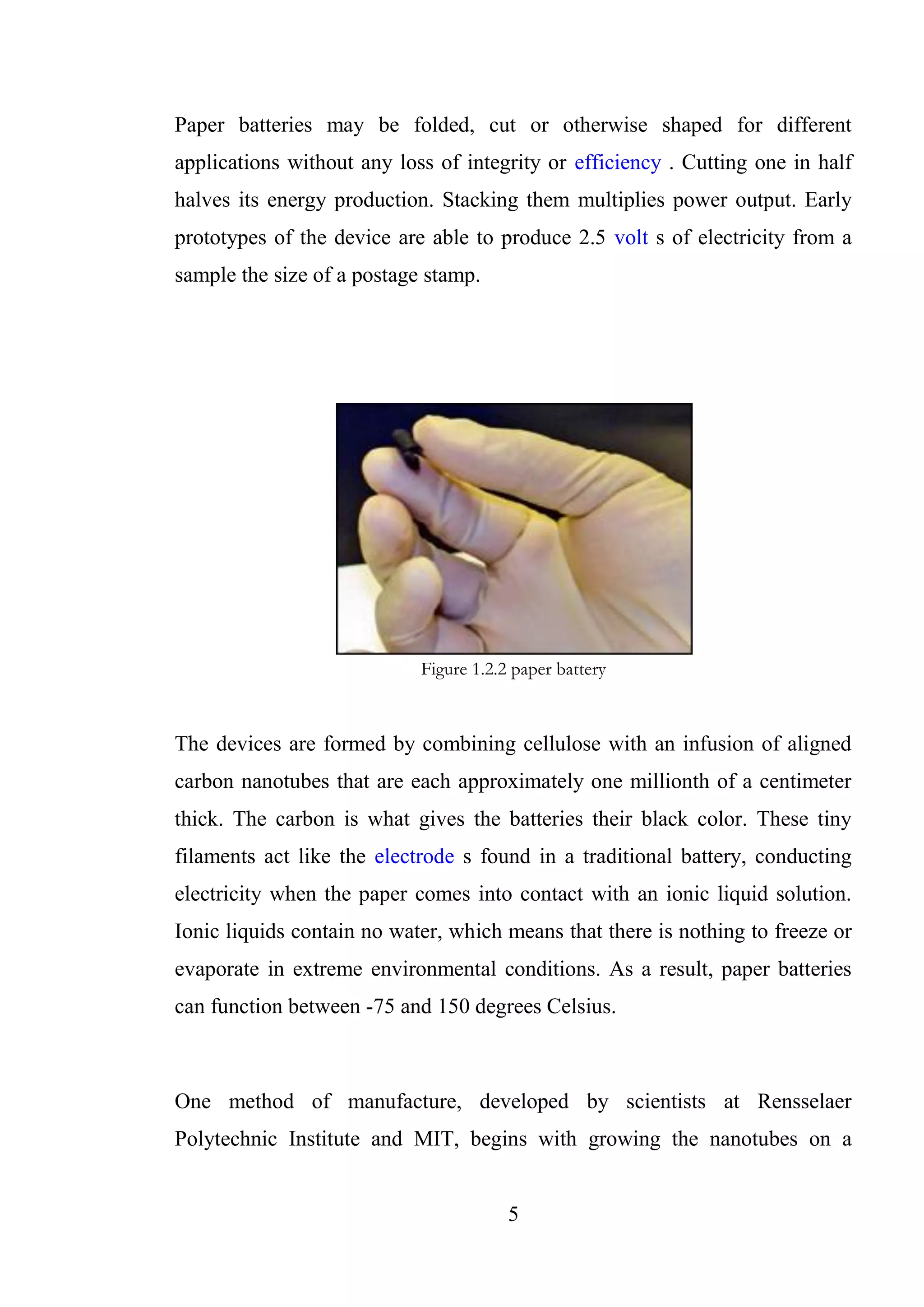 5
Paper batteries may be folded, cut or otherwise shaped for different
applications without any loss of integrity or efficiency . Cutting one in half
halves its energy production. Stacking them multiplies power output. Early
prototypes of the device are able to produce 2.5 volt s of electricity from a
sample the size of a postage stamp.
Figure 1.2.2 paper battery
The devices are formed by combining cellulose with an infusion of aligned
carbon nanotubes that are each approximately one millionth of a centimeter
thick. The carbon is what gives the batteries their black color. These tiny
filaments act like the electrode s found in a traditional battery, conducting
electricity when the paper comes into contact with an ionic liquid solution.
Ionic liquids contain no water, which means that there is nothing to freeze or
evaporate in extreme environmental conditions. As a result, paper batteries
can function between -75 and 150 degrees Celsius.
One method of manufacture, developed by scientists at Rensselaer
Polytechnic Institute and MIT, begins with growing the nanotubes on a
 