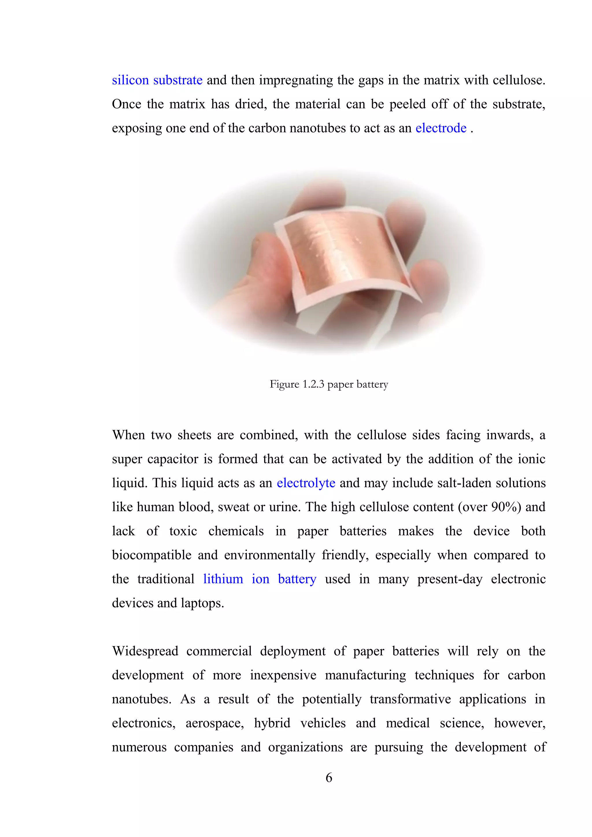 6
silicon substrate and then impregnating the gaps in the matrix with cellulose.
Once the matrix has dried, the material can be peeled off of the substrate,
exposing one end of the carbon nanotubes to act as an electrode .
Figure 1.2.3 paper battery
When two sheets are combined, with the cellulose sides facing inwards, a
super capacitor is formed that can be activated by the addition of the ionic
liquid. This liquid acts as an electrolyte and may include salt-laden solutions
like human blood, sweat or urine. The high cellulose content (over 90%) and
lack of toxic chemicals in paper batteries makes the device both
biocompatible and environmentally friendly, especially when compared to
the traditional lithium ion battery used in many present-day electronic
devices and laptops.
Widespread commercial deployment of paper batteries will rely on the
development of more inexpensive manufacturing techniques for carbon
nanotubes. As a result of the potentially transformative applications in
electronics, aerospace, hybrid vehicles and medical science, however,
numerous companies and organizations are pursuing the development of
 