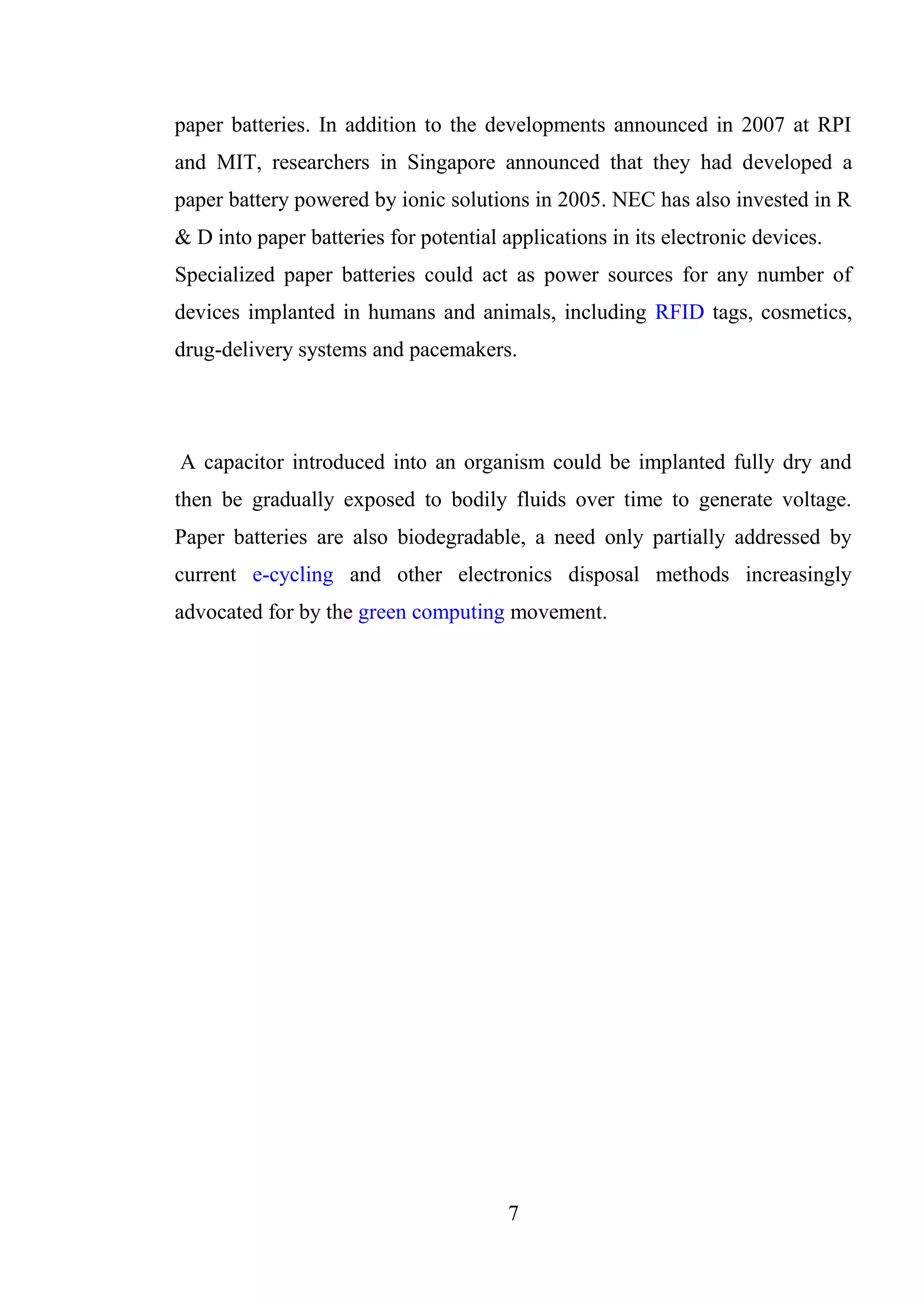 7
paper batteries. In addition to the developments announced in 2007 at RPI
and MIT, researchers in Singapore announced that they had developed a
paper battery powered by ionic solutions in 2005. NEC has also invested in R
& D into paper batteries for potential applications in its electronic devices.
Specialized paper batteries could act as power sources for any number of
devices implanted in humans and animals, including RFID tags, cosmetics,
drug-delivery systems and pacemakers.
A capacitor introduced into an organism could be implanted fully dry and
then be gradually exposed to bodily fluids over time to generate voltage.
Paper batteries are also biodegradable, a need only partially addressed by
current e-cycling and other electronics disposal methods increasingly
advocated for by the green computing movement.
 