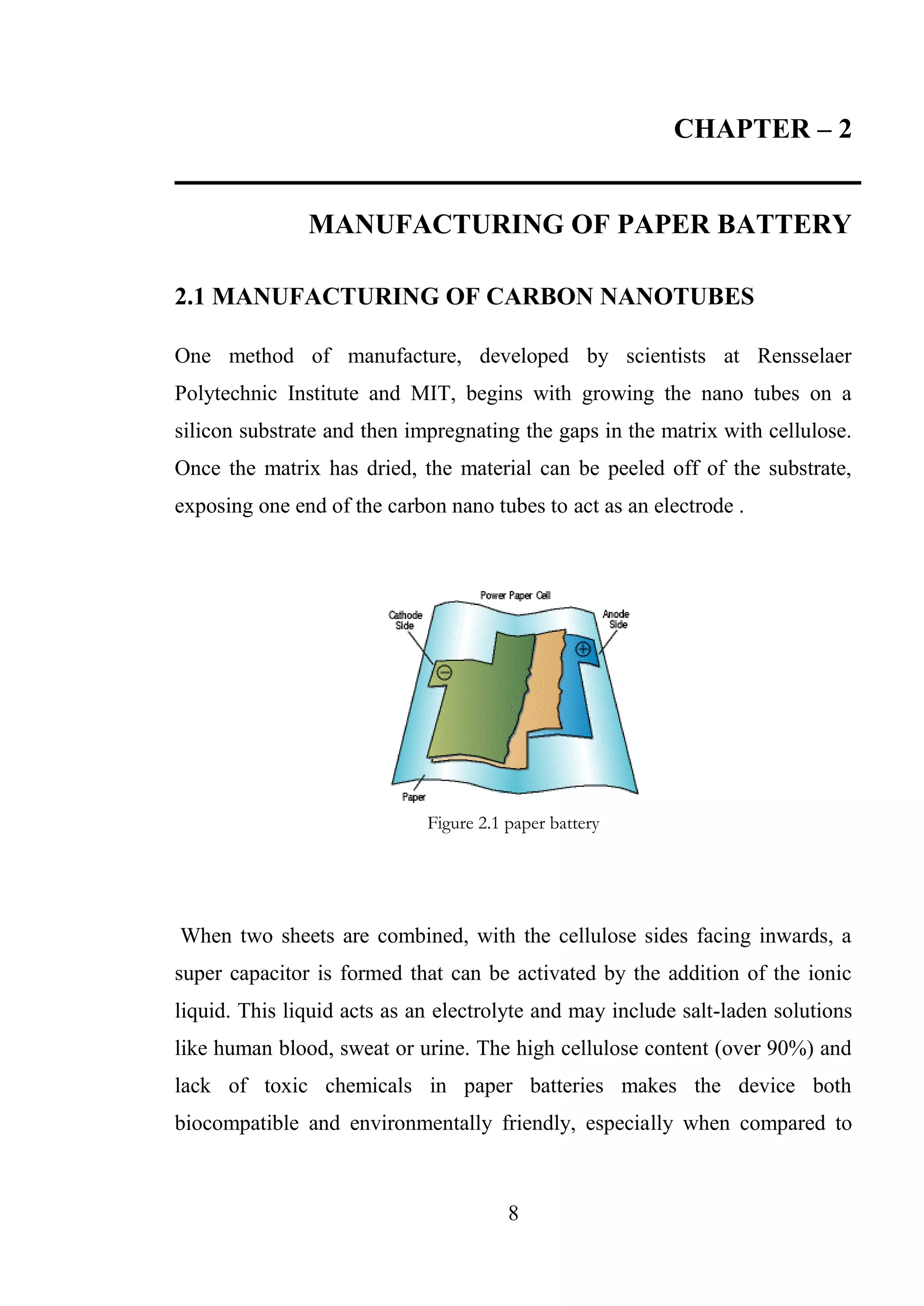 8
CHAPTER – 2
MANUFACTURING OF PAPER BATTERY
2.1 MANUFACTURING OF CARBON NANOTUBES
One method of manufacture, developed by scientists at Rensselaer
Polytechnic Institute and MIT, begins with growing the nano tubes on a
silicon substrate and then impregnating the gaps in the matrix with cellulose.
Once the matrix has dried, the material can be peeled off of the substrate,
exposing one end of the carbon nano tubes to act as an electrode .
Figure 2.1 paper battery
When two sheets are combined, with the cellulose sides facing inwards, a
super capacitor is formed that can be activated by the addition of the ionic
liquid. This liquid acts as an electrolyte and may include salt-laden solutions
like human blood, sweat or urine. The high cellulose content (over 90%) and
lack of toxic chemicals in paper batteries makes the device both
biocompatible and environmentally friendly, especially when compared to
 