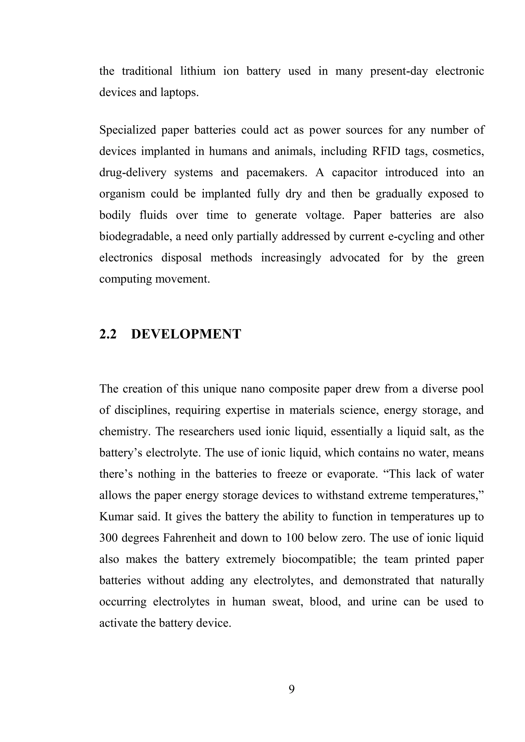 9
the traditional lithium ion battery used in many present-day electronic
devices and laptops.
Specialized paper batteries could act as power sources for any number of
devices implanted in humans and animals, including RFID tags, cosmetics,
drug-delivery systems and pacemakers. A capacitor introduced into an
organism could be implanted fully dry and then be gradually exposed to
bodily fluids over time to generate voltage. Paper batteries are also
biodegradable, a need only partially addressed by current e-cycling and other
electronics disposal methods increasingly advocated for by the green
computing movement.
2.2 DEVELOPMENT
The creation of this unique nano composite paper drew from a diverse pool
of disciplines, requiring expertise in materials science, energy storage, and
chemistry. The researchers used ionic liquid, essentially a liquid salt, as the
battery’s electrolyte. The use of ionic liquid, which contains no water, means
there’s nothing in the batteries to freeze or evaporate. “This lack of water
allows the paper energy storage devices to withstand extreme temperatures,”
Kumar said. It gives the battery the ability to function in temperatures up to
300 degrees Fahrenheit and down to 100 below zero. The use of ionic liquid
also makes the battery extremely biocompatible; the team printed paper
batteries without adding any electrolytes, and demonstrated that naturally
occurring electrolytes in human sweat, blood, and urine can be used to
activate the battery device.
 