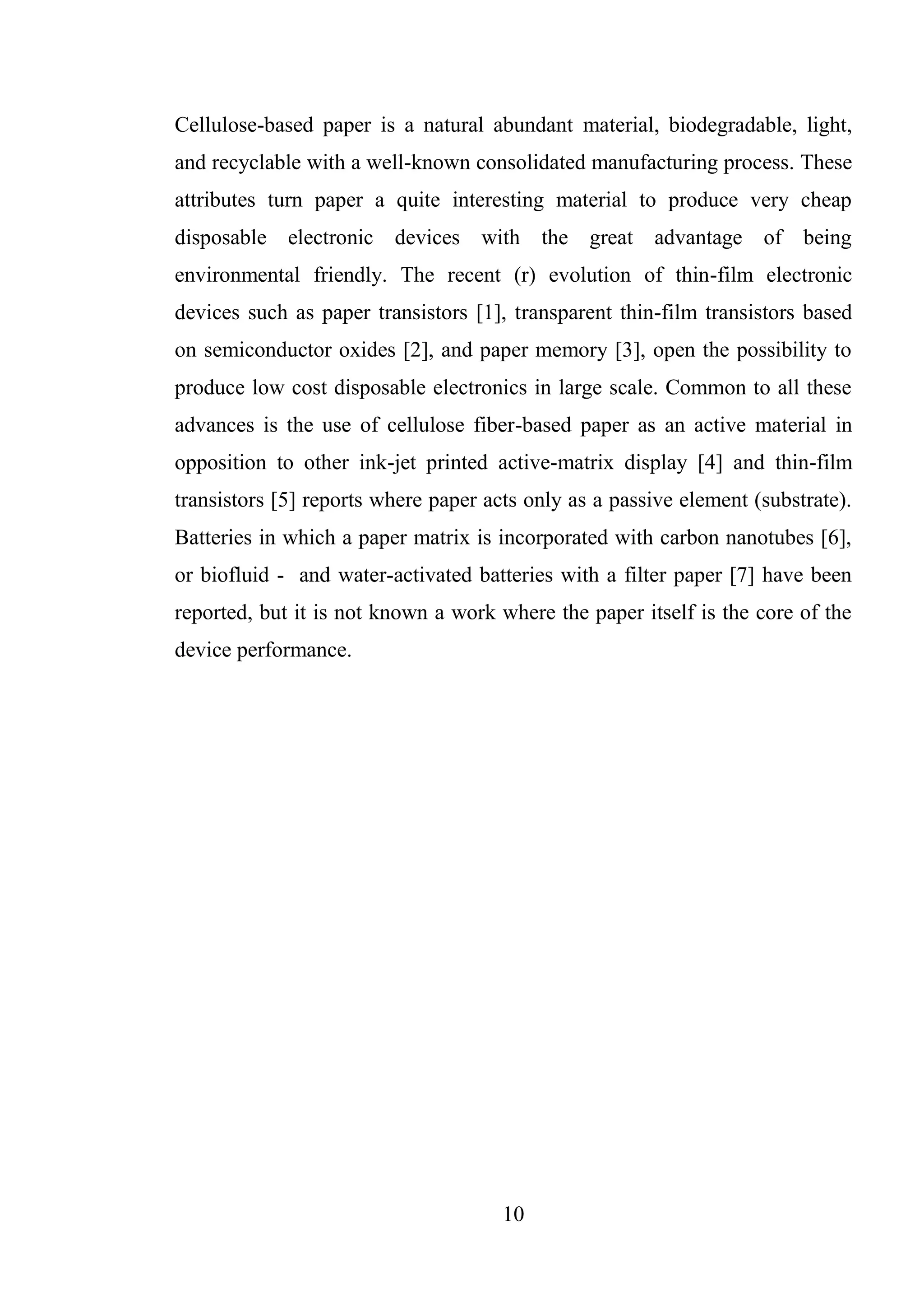 10
Cellulose-based paper is a natural abundant material, biodegradable, light,
and recyclable with a well-known consolidated manufacturing process. These
attributes turn paper a quite interesting material to produce very cheap
disposable electronic devices with the great advantage of being
environmental friendly. The recent (r) evolution of thin-film electronic
devices such as paper transistors [1], transparent thin-film transistors based
on semiconductor oxides [2], and paper memory [3], open the possibility to
produce low cost disposable electronics in large scale. Common to all these
advances is the use of cellulose fiber-based paper as an active material in
opposition to other ink-jet printed active-matrix display [4] and thin-film
transistors [5] reports where paper acts only as a passive element (substrate).
Batteries in which a paper matrix is incorporated with carbon nanotubes [6],
or biofluid - and water-activated batteries with a filter paper [7] have been
reported, but it is not known a work where the paper itself is the core of the
device performance.
 