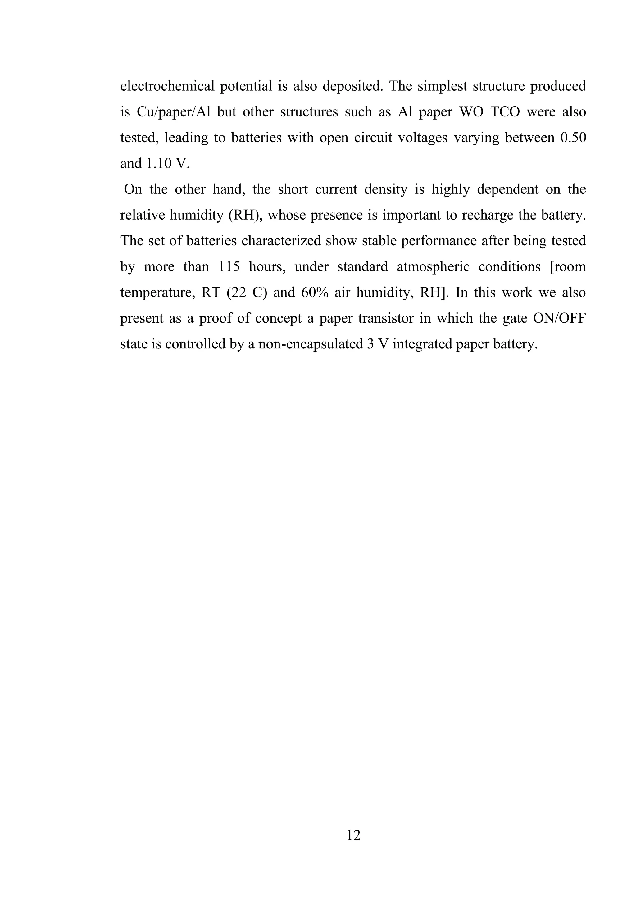 12
electrochemical potential is also deposited. The simplest structure produced
is Cu/paper/Al but other structures such as Al paper WO TCO were also
tested, leading to batteries with open circuit voltages varying between 0.50
and 1.10 V.
On the other hand, the short current density is highly dependent on the
relative humidity (RH), whose presence is important to recharge the battery.
The set of batteries characterized show stable performance after being tested
by more than 115 hours, under standard atmospheric conditions [room
temperature, RT (22 C) and 60% air humidity, RH]. In this work we also
present as a proof of concept a paper transistor in which the gate ON/OFF
state is controlled by a non-encapsulated 3 V integrated paper battery.
 