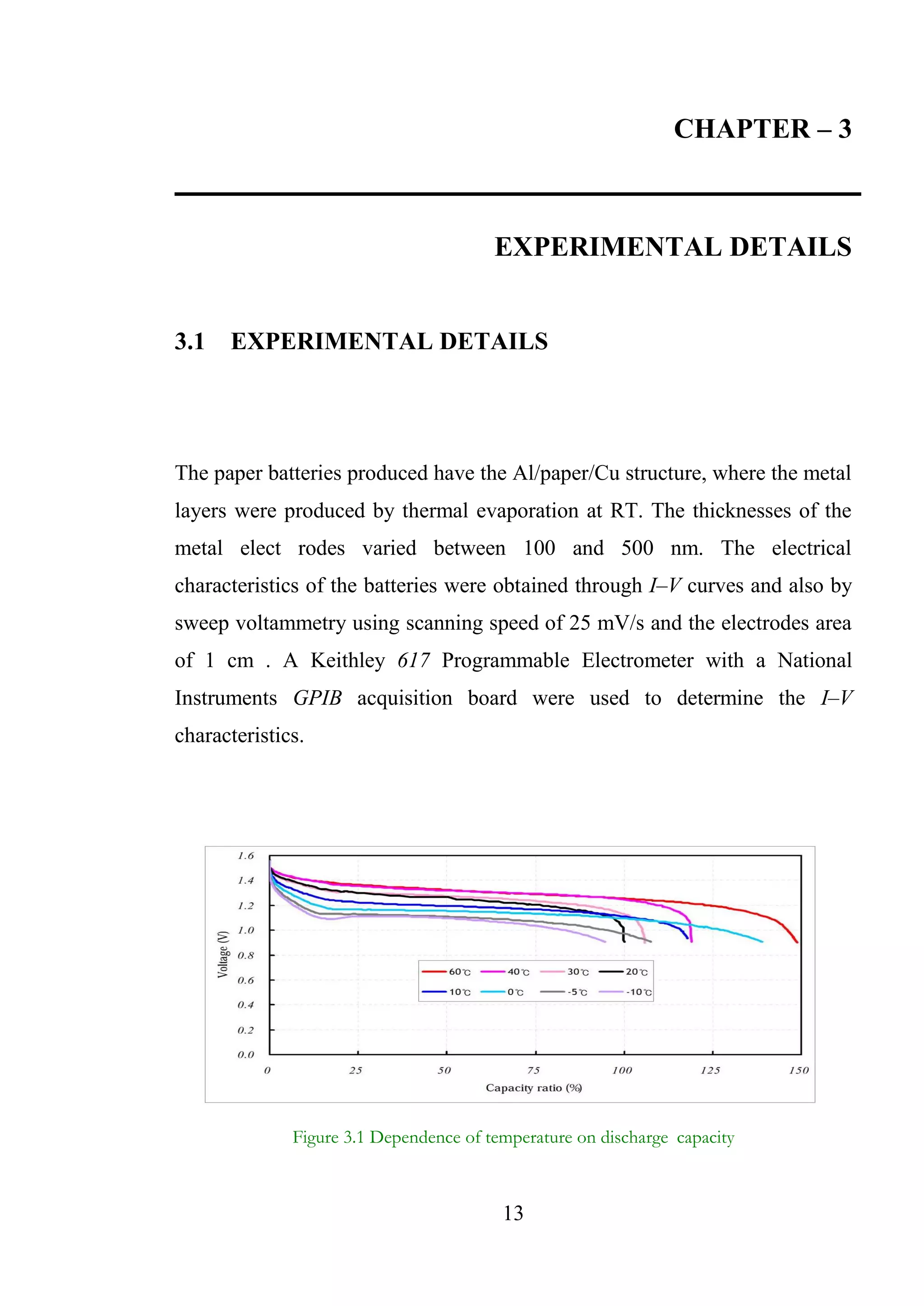 13
CHAPTER – 3
EXPERIMENTAL DETAILS
3.1 EXPERIMENTAL DETAILS
The paper batteries produced have the Al/paper/Cu structure, where the metal
layers were produced by thermal evaporation at RT. The thicknesses of the
metal elect rodes varied between 100 and 500 nm. The electrical
characteristics of the batteries were obtained through I–V curves and also by
sweep voltammetry using scanning speed of 25 mV/s and the electrodes area
of 1 cm . A Keithley 617 Programmable Electrometer with a National
Instruments GPIB acquisition board were used to determine the I–V
characteristics.
Figure 3.1 Dependence of temperature on discharge capacity
 