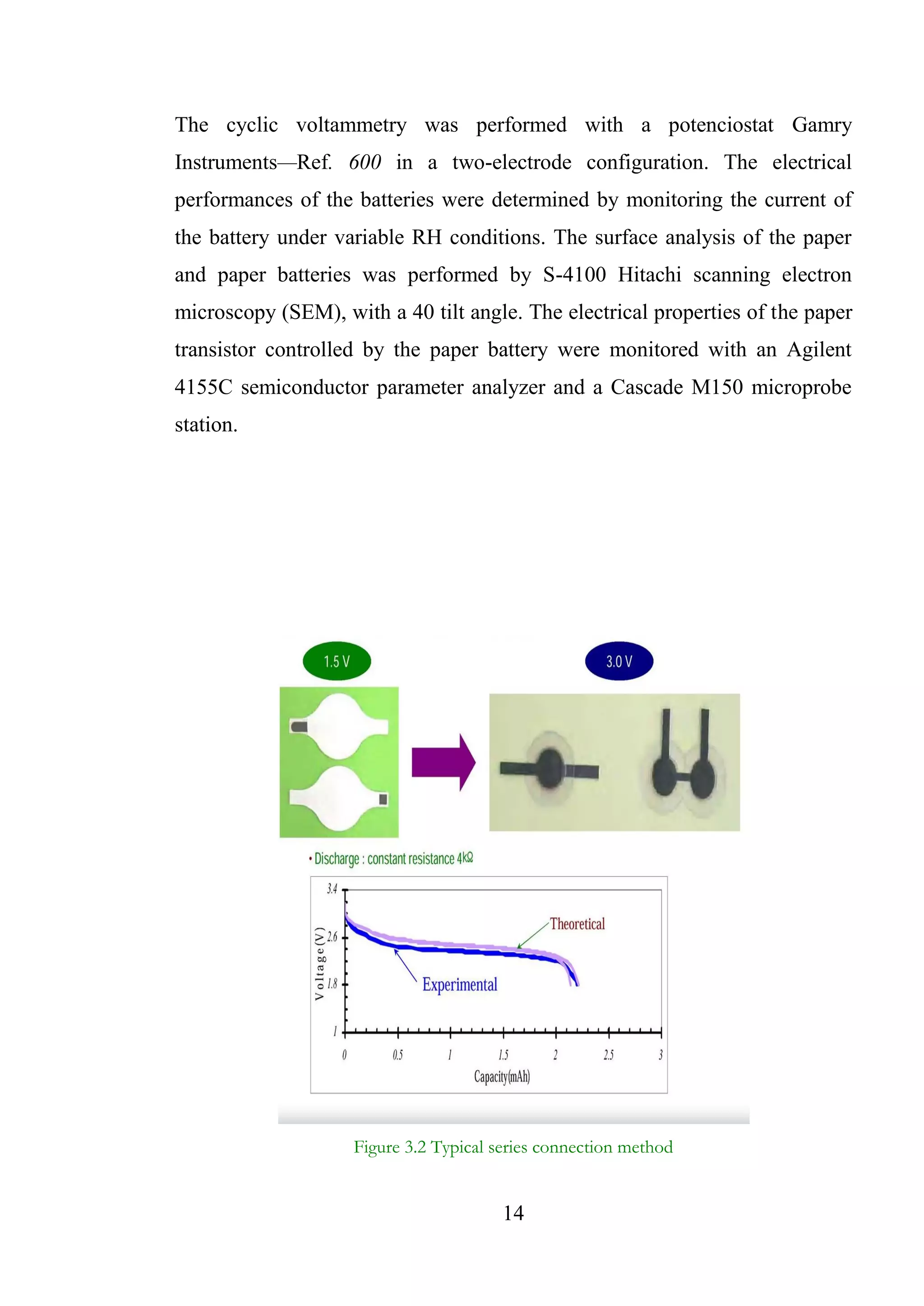 14
The cyclic voltammetry was performed with a potenciostat Gamry
Instruments—Ref. 600 in a two-electrode configuration. The electrical
performances of the batteries were determined by monitoring the current of
the battery under variable RH conditions. The surface analysis of the paper
and paper batteries was performed by S-4100 Hitachi scanning electron
microscopy (SEM), with a 40 tilt angle. The electrical properties of the paper
transistor controlled by the paper battery were monitored with an Agilent
4155C semiconductor parameter analyzer and a Cascade M150 microprobe
station.
Figure 3.2 Typical series connection method
 