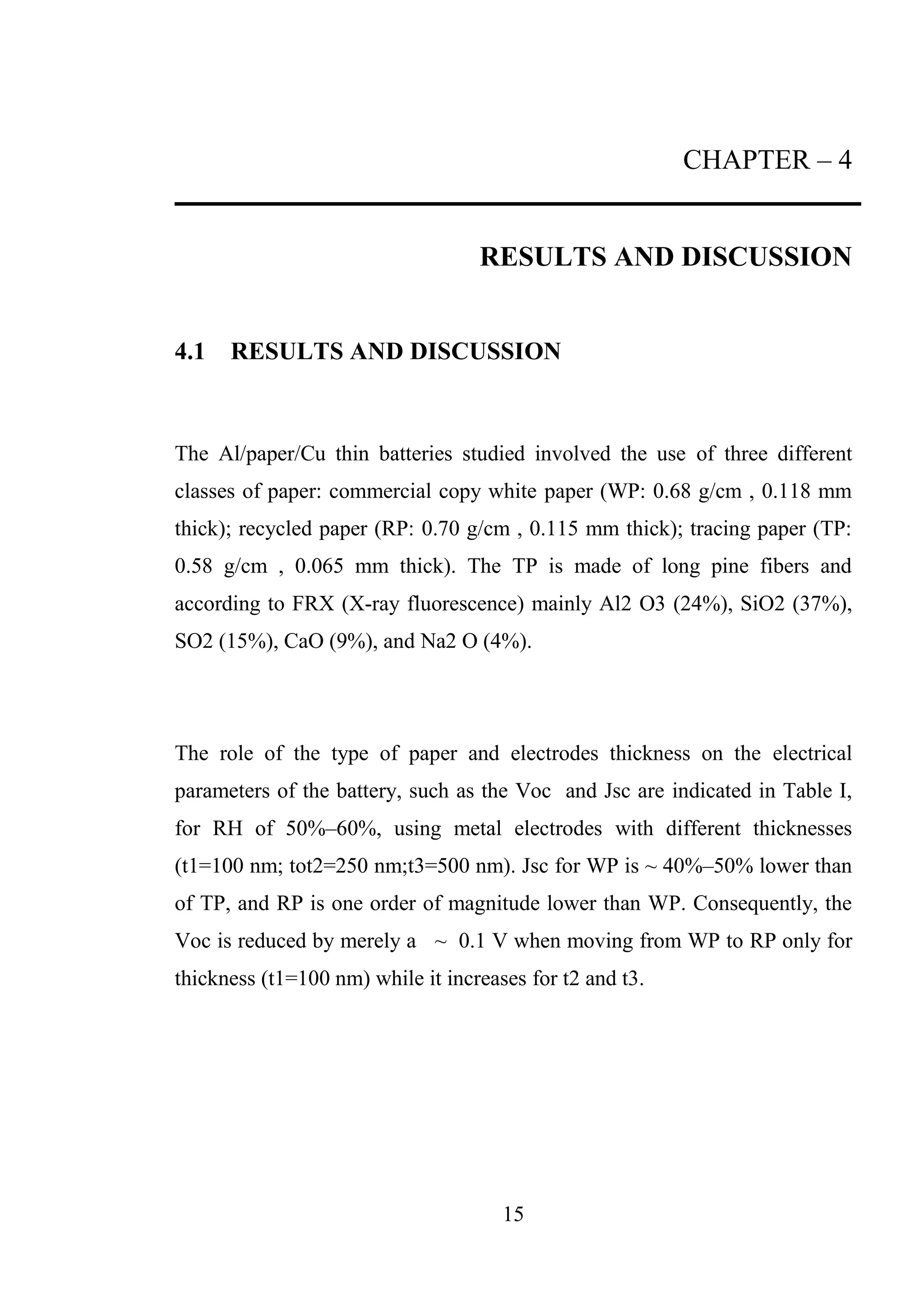 15
CHAPTER – 4
RESULTS AND DISCUSSION
4.1 RESULTS AND DISCUSSION
The Al/paper/Cu thin batteries studied involved the use of three different
classes of paper: commercial copy white paper (WP: 0.68 g/cm , 0.118 mm
thick); recycled paper (RP: 0.70 g/cm , 0.115 mm thick); tracing paper (TP:
0.58 g/cm , 0.065 mm thick). The TP is made of long pine fibers and
according to FRX (X-ray fluorescence) mainly Al2 O3 (24%), SiO2 (37%),
SO2 (15%), CaO (9%), and Na2 O (4%).
The role of the type of paper and electrodes thickness on the electrical
parameters of the battery, such as the Voc and Jsc are indicated in Table I,
for RH of 50%–60%, using metal electrodes with different thicknesses
(t1=100 nm; tot2=250 nm;t3=500 nm). Jsc for WP is ~ 40%–50% lower than
of TP, and RP is one order of magnitude lower than WP. Consequently, the
Voc is reduced by merely a ~ 0.1 V when moving from WP to RP only for
thickness (t1=100 nm) while it increases for t2 and t3.
 