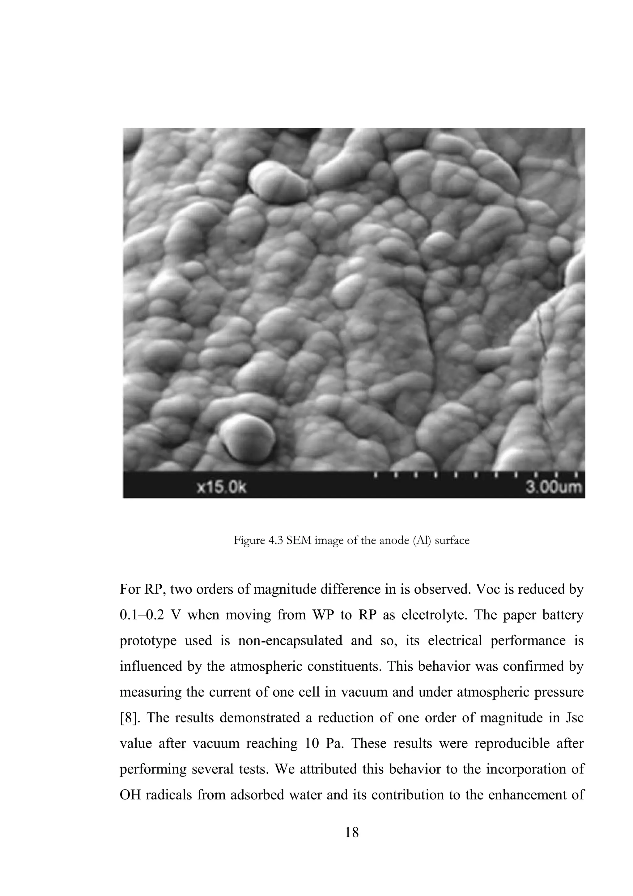 18
Figure 4.3 SEM image of the anode (Al) surface
For RP, two orders of magnitude difference in is observed. Voc is reduced by
0.1–0.2 V when moving from WP to RP as electrolyte. The paper battery
prototype used is non-encapsulated and so, its electrical performance is
influenced by the atmospheric constituents. This behavior was confirmed by
measuring the current of one cell in vacuum and under atmospheric pressure
[8]. The results demonstrated a reduction of one order of magnitude in Jsc
value after vacuum reaching 10 Pa. These results were reproducible after
performing several tests. We attributed this behavior to the incorporation of
OH radicals from adsorbed water and its contribution to the enhancement of
 