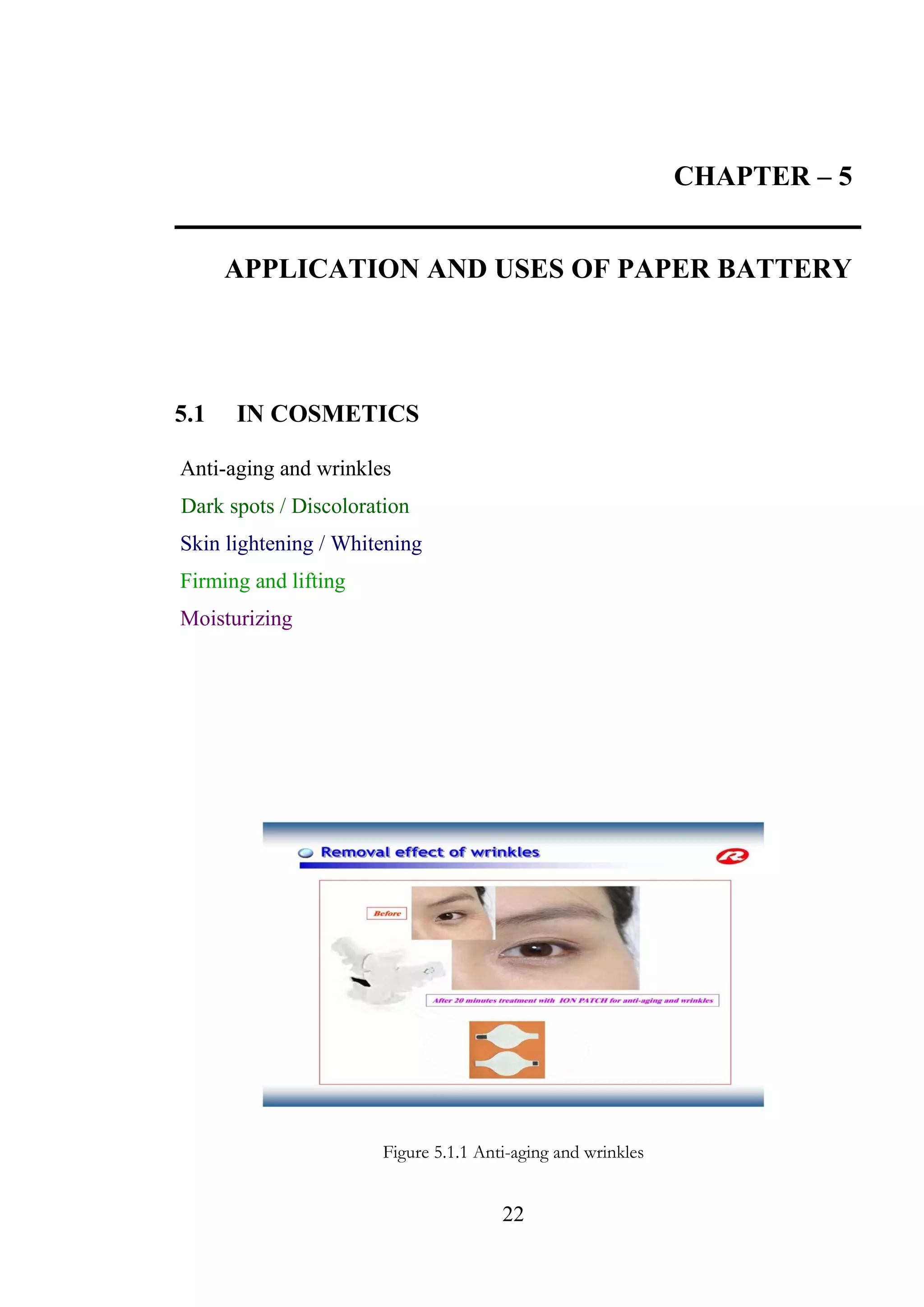 22
CHAPTER – 5
APPLICATION AND USES OF PAPER BATTERY
5.1 IN COSMETICS
Anti-aging and wrinkles
Dark spots / Discoloration
Skin lightening / Whitening
Firming and lifting
Moisturizing
Figure 5.1.1 Anti-aging and wrinkles
 