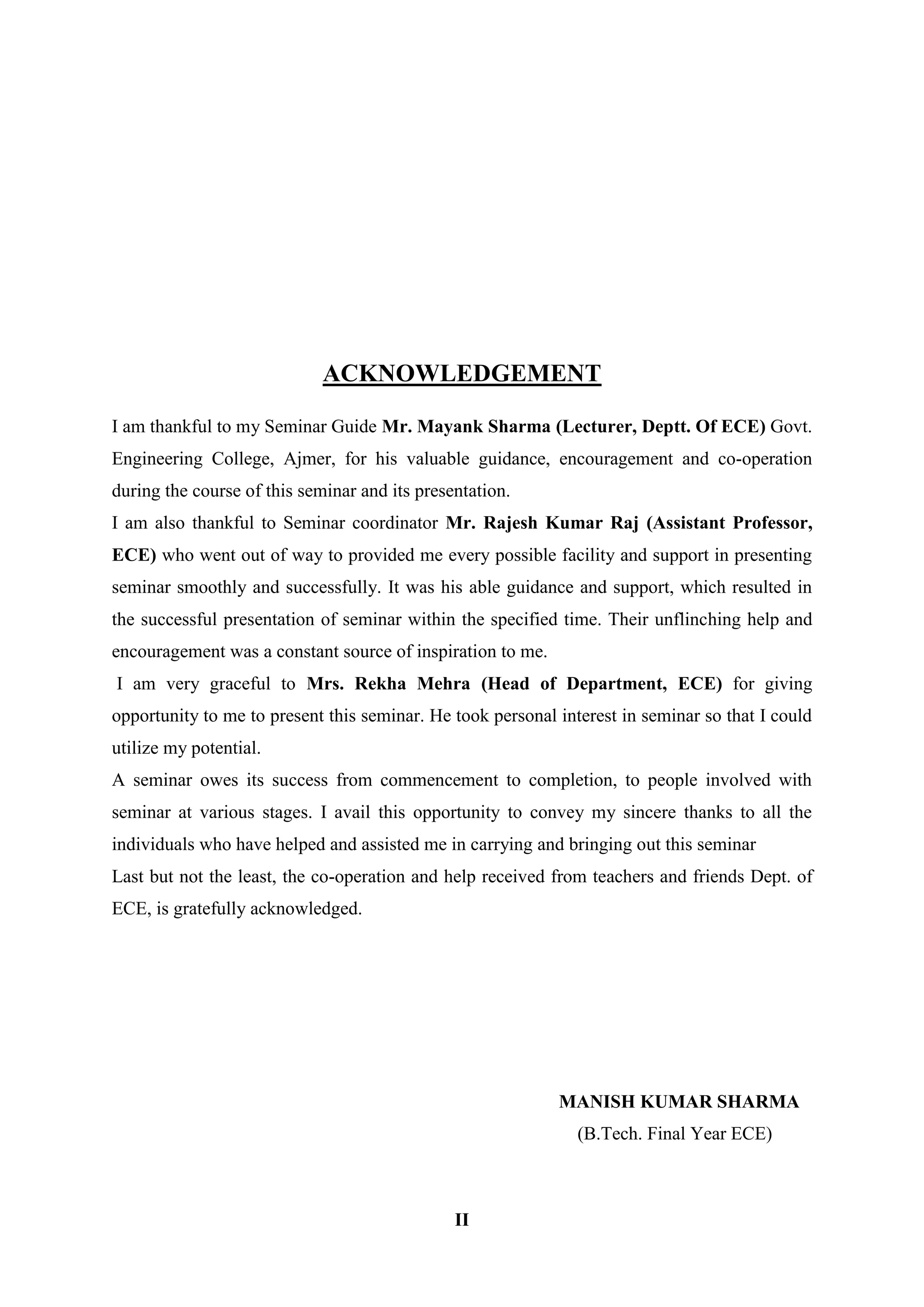 II
ACKNOWLEDGEMENT
I am thankful to my Seminar Guide Mr. Mayank Sharma (Lecturer, Deptt. Of ECE) Govt.
Engineering College, Ajmer, for his valuable guidance, encouragement and co-operation
during the course of this seminar and its presentation.
I am also thankful to Seminar coordinator Mr. Rajesh Kumar Raj (Assistant Professor,
ECE) who went out of way to provided me every possible facility and support in presenting
seminar smoothly and successfully. It was his able guidance and support, which resulted in
the successful presentation of seminar within the specified time. Their unflinching help and
encouragement was a constant source of inspiration to me.
I am very graceful to Mrs. Rekha Mehra (Head of Department, ECE) for giving
opportunity to me to present this seminar. He took personal interest in seminar so that I could
utilize my potential.
A seminar owes its success from commencement to completion, to people involved with
seminar at various stages. I avail this opportunity to convey my sincere thanks to all the
individuals who have helped and assisted me in carrying and bringing out this seminar
Last but not the least, the co-operation and help received from teachers and friends Dept. of
ECE, is gratefully acknowledged.
MANISH KUMAR SHARMA
(B.Tech. Final Year ECE)
 