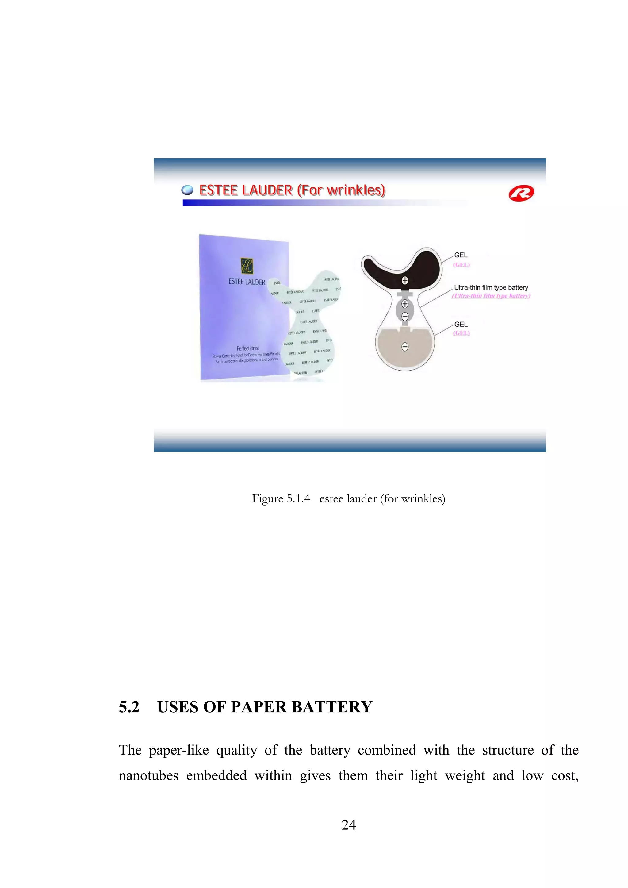24
Figure 5.1.4 estee lauder (for wrinkles)
5.2 USES OF PAPER BATTERY
The paper-like quality of the battery combined with the structure of the
nanotubes embedded within gives them their light weight and low cost,
 