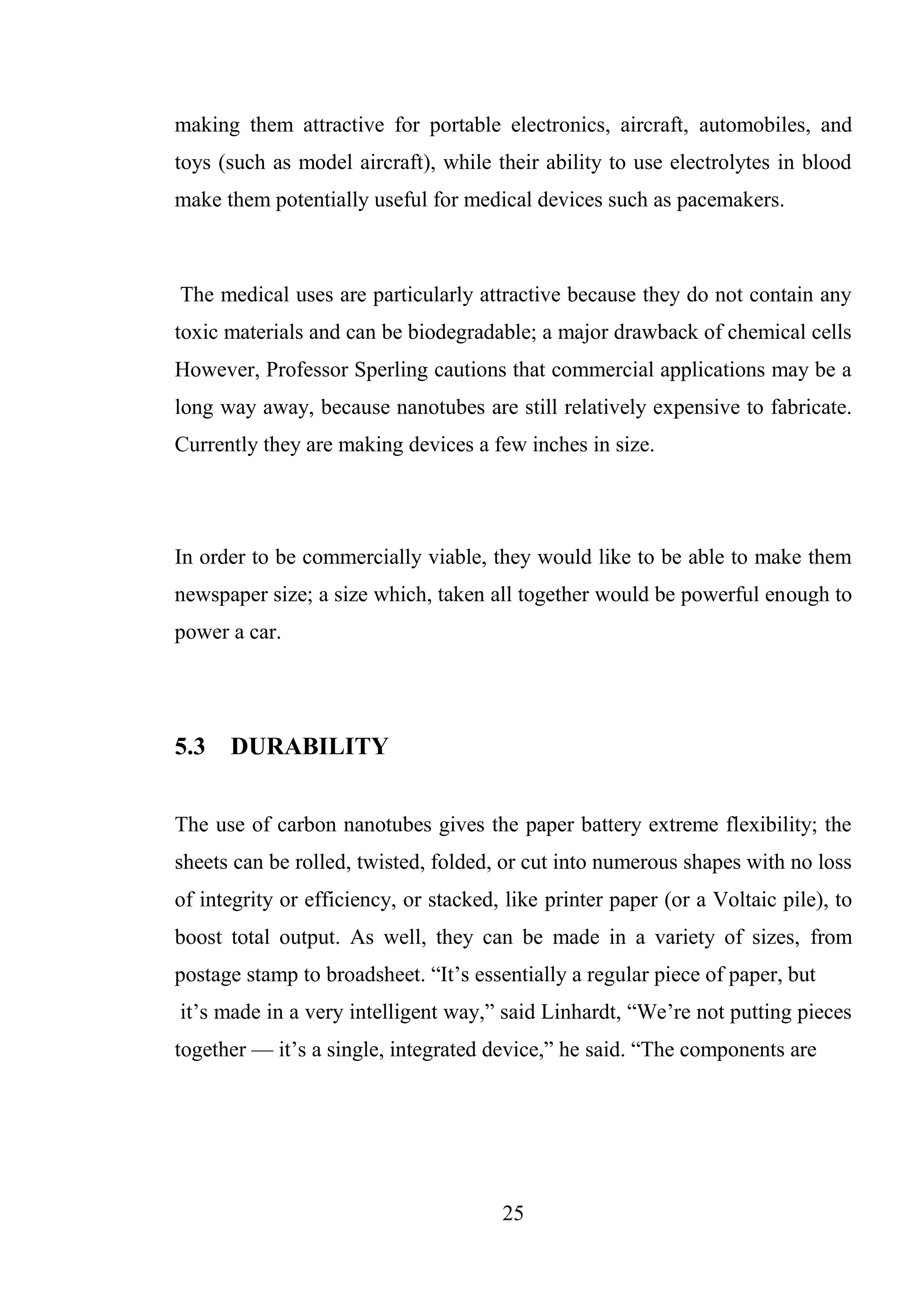 25
making them attractive for portable electronics, aircraft, automobiles, and
toys (such as model aircraft), while their ability to use electrolytes in blood
make them potentially useful for medical devices such as pacemakers.
The medical uses are particularly attractive because they do not contain any
toxic materials and can be biodegradable; a major drawback of chemical cells
However, Professor Sperling cautions that commercial applications may be a
long way away, because nanotubes are still relatively expensive to fabricate.
Currently they are making devices a few inches in size.
In order to be commercially viable, they would like to be able to make them
newspaper size; a size which, taken all together would be powerful enough to
power a car.
5.3 DURABILITY
The use of carbon nanotubes gives the paper battery extreme flexibility; the
sheets can be rolled, twisted, folded, or cut into numerous shapes with no loss
of integrity or efficiency, or stacked, like printer paper (or a Voltaic pile), to
boost total output. As well, they can be made in a variety of sizes, from
postage stamp to broadsheet. “It’s essentially a regular piece of paper, but
it’s made in a very intelligent way,” said Linhardt, “We’re not putting pieces
together — it’s a single, integrated device,” he said. “The components are
 