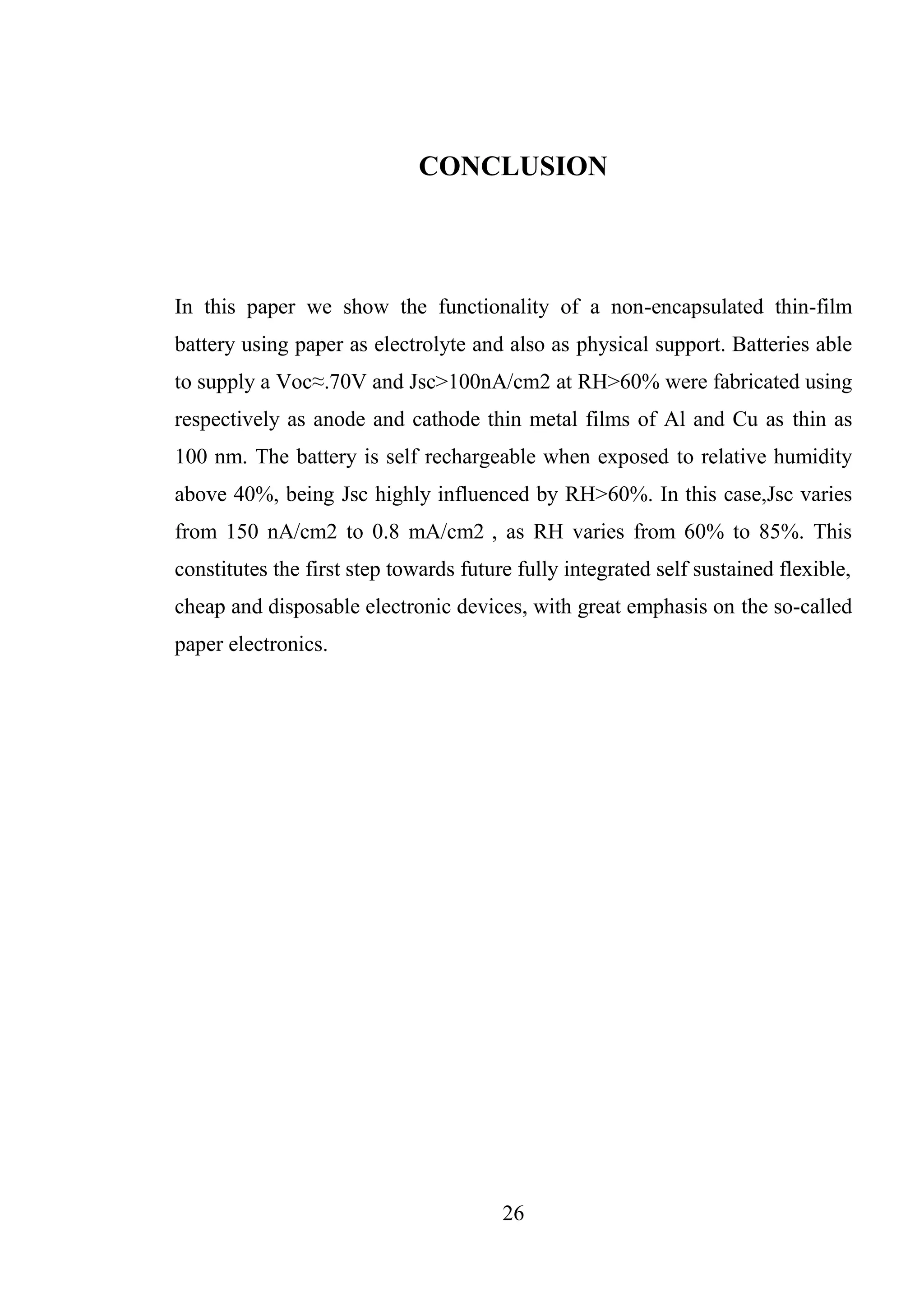 26
CONCLUSION
In this paper we show the functionality of a non-encapsulated thin-film
battery using paper as electrolyte and also as physical support. Batteries able
to supply a Voc≈.70V and Jsc>100nA/cm2 at RH>60% were fabricated using
respectively as anode and cathode thin metal films of Al and Cu as thin as
100 nm. The battery is self rechargeable when exposed to relative humidity
above 40%, being Jsc highly influenced by RH>60%. In this case,Jsc varies
from 150 nA/cm2 to 0.8 mA/cm2 , as RH varies from 60% to 85%. This
constitutes the first step towards future fully integrated self sustained flexible,
cheap and disposable electronic devices, with great emphasis on the so-called
paper electronics.
 