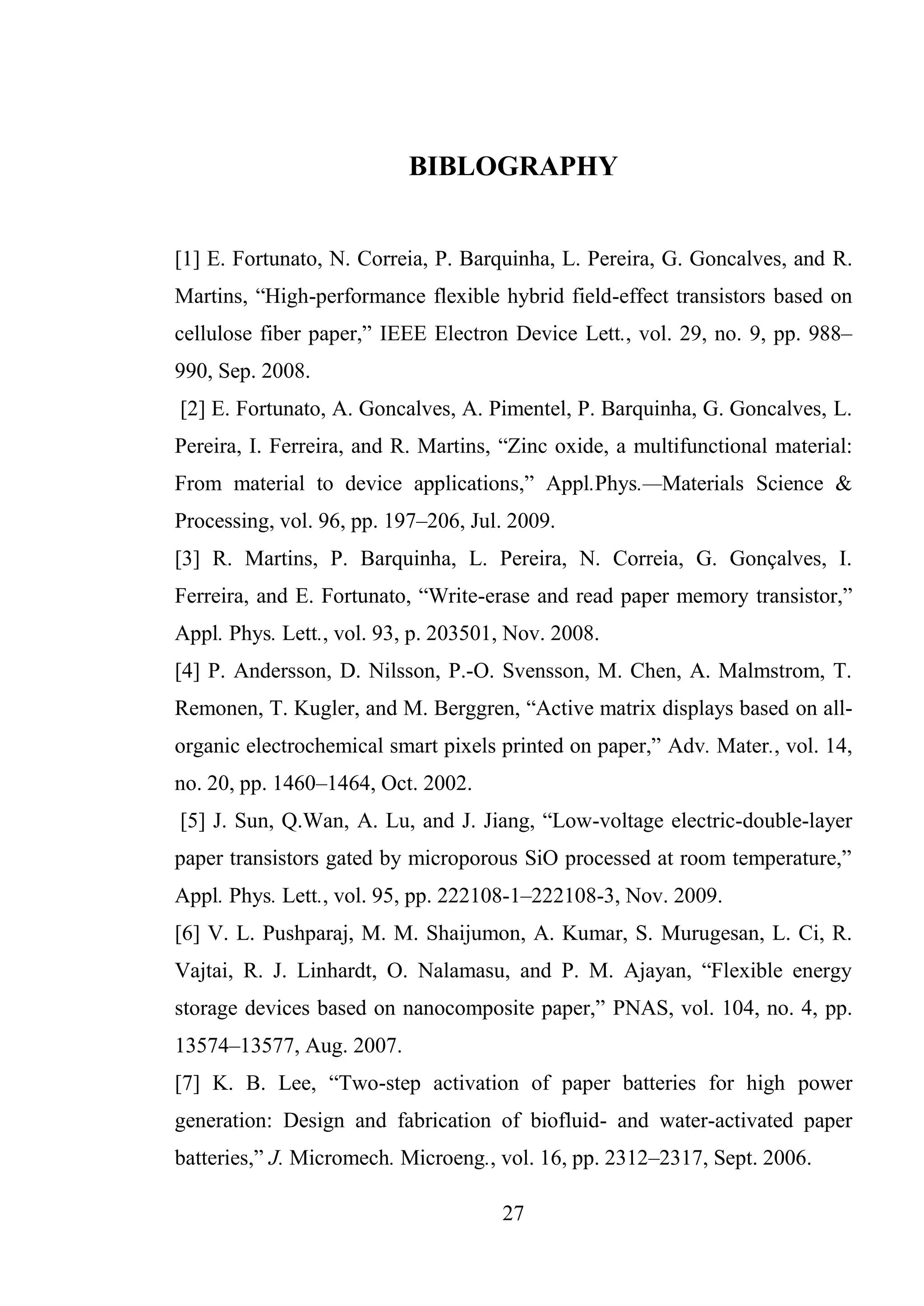 27
BIBLOGRAPHY
[1] E. Fortunato, N. Correia, P. Barquinha, L. Pereira, G. Goncalves, and R.
Martins, “High-performance flexible hybrid field-effect transistors based on
cellulose fiber paper,” IEEE Electron Device Lett., vol. 29, no. 9, pp. 988–
990, Sep. 2008.
[2] E. Fortunato, A. Goncalves, A. Pimentel, P. Barquinha, G. Goncalves, L.
Pereira, I. Ferreira, and R. Martins, “Zinc oxide, a multifunctional material:
From material to device applications,” Appl.Phys.—Materials Science &
Processing, vol. 96, pp. 197–206, Jul. 2009.
[3] R. Martins, P. Barquinha, L. Pereira, N. Correia, G. Gonçalves, I.
Ferreira, and E. Fortunato, “Write-erase and read paper memory transistor,”
Appl. Phys. Lett., vol. 93, p. 203501, Nov. 2008.
[4] P. Andersson, D. Nilsson, P.-O. Svensson, M. Chen, A. Malmstrom, T.
Remonen, T. Kugler, and M. Berggren, “Active matrix displays based on all-
organic electrochemical smart pixels printed on paper,” Adv. Mater., vol. 14,
no. 20, pp. 1460–1464, Oct. 2002.
[5] J. Sun, Q.Wan, A. Lu, and J. Jiang, “Low-voltage electric-double-layer
paper transistors gated by microporous SiO processed at room temperature,”
Appl. Phys. Lett., vol. 95, pp. 222108-1–222108-3, Nov. 2009.
[6] V. L. Pushparaj, M. M. Shaijumon, A. Kumar, S. Murugesan, L. Ci, R.
Vajtai, R. J. Linhardt, O. Nalamasu, and P. M. Ajayan, “Flexible energy
storage devices based on nanocomposite paper,” PNAS, vol. 104, no. 4, pp.
13574–13577, Aug. 2007.
[7] K. B. Lee, “Two-step activation of paper batteries for high power
generation: Design and fabrication of biofluid- and water-activated paper
batteries,” J. Micromech. Microeng., vol. 16, pp. 2312–2317, Sept. 2006.
 
