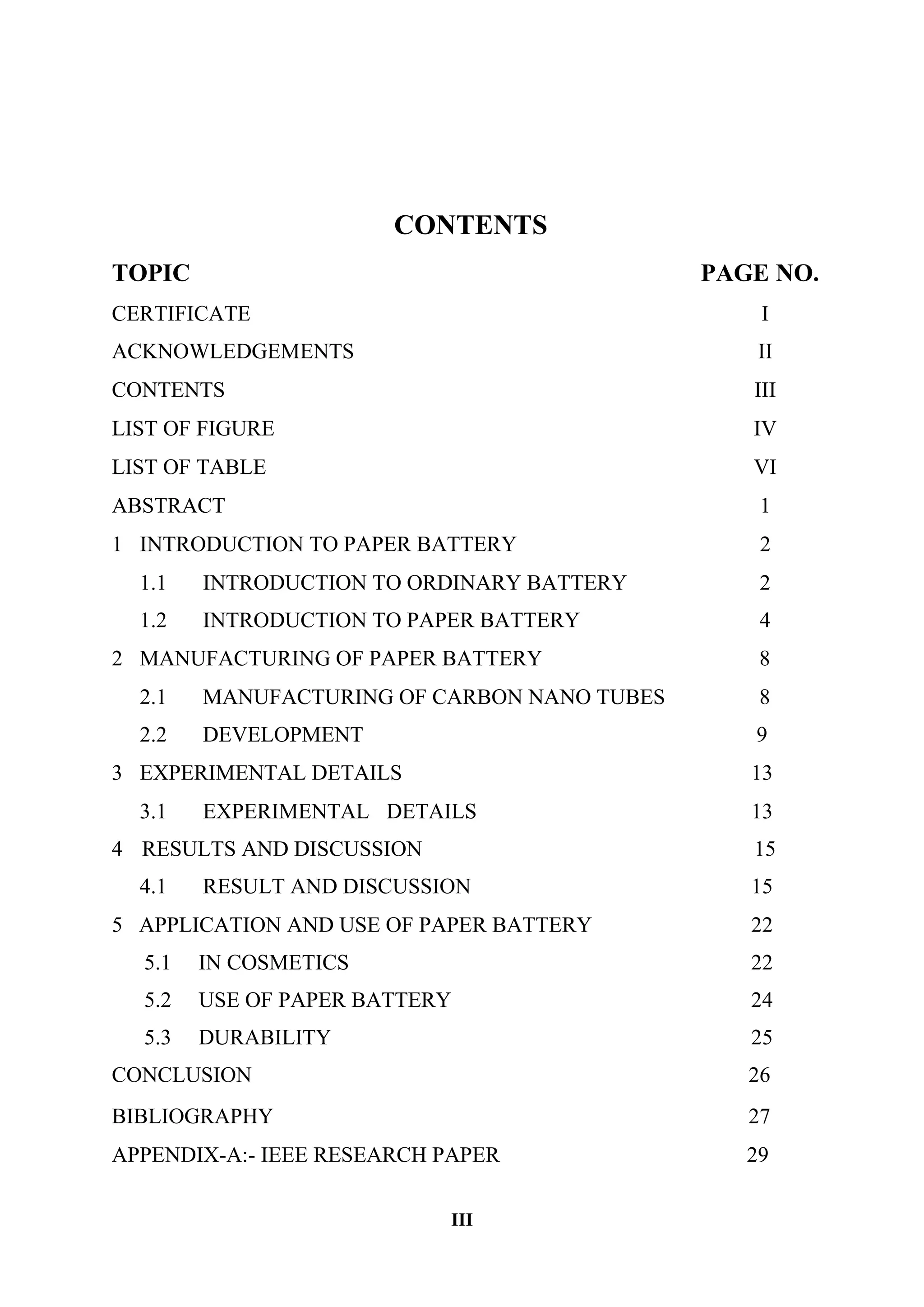 III
CONTENTS
TOPIC PAGE NO.
CERTIFICATE I
ACKNOWLEDGEMENTS II
CONTENTS III
LIST OF FIGURE IV
LIST OF TABLE VI
ABSTRACT 1
1 INTRODUCTION TO PAPER BATTERY 2
1.1
1.2
INTRODUCTION TO ORDINARY BATTERY
INTRODUCTION TO PAPER BATTERY
2
4
2 MANUFACTURING OF PAPER BATTERY 8
2.1
2.2
MANUFACTURING OF CARBON NANO TUBES
DEVELOPMENT
8
9
3 EXPERIMENTAL DETAILS 13
3.1 EXPERIMENTAL DETAILS 13
4 RESULTS AND DISCUSSION 15
4.1 RESULT AND DISCUSSION 15
5 APPLICATION AND USE OF PAPER BATTERY
5.1 IN COSMETICS
5.2 USE OF PAPER BATTERY
5.3 DURABILITY
CONCLUSION
22
22
24
25
26
BIBLIOGRAPHY 27
APPENDIX-A:- IEEE RESEARCH PAPER 29
 