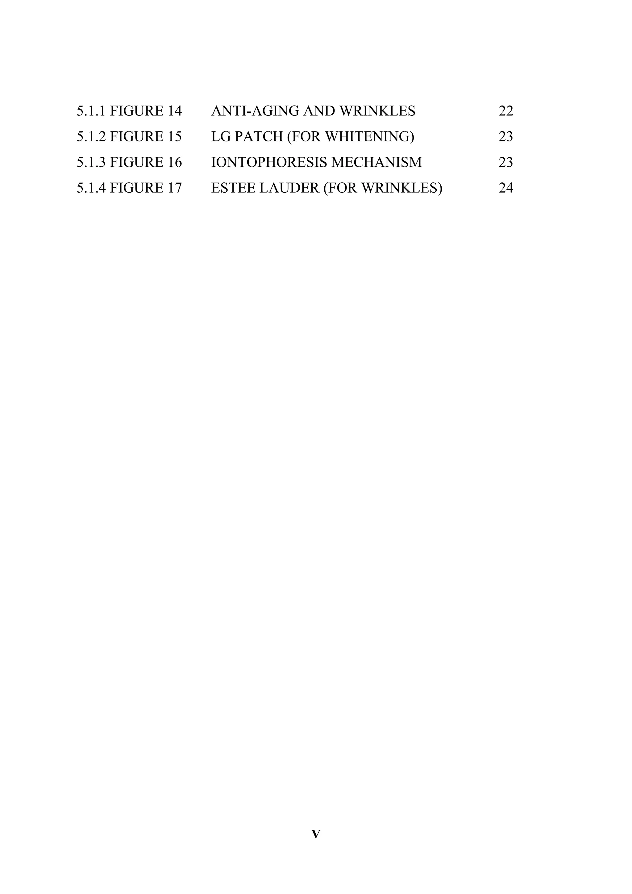 V
5.1.1 FIGURE 14 ANTI-AGING AND WRINKLES 22
5.1.2 FIGURE 15 LG PATCH (FOR WHITENING) 23
5.1.3 FIGURE 16 IONTOPHORESIS MECHANISM 23
5.1.4 FIGURE 17 ESTEE LAUDER (FOR WRINKLES) 24
 