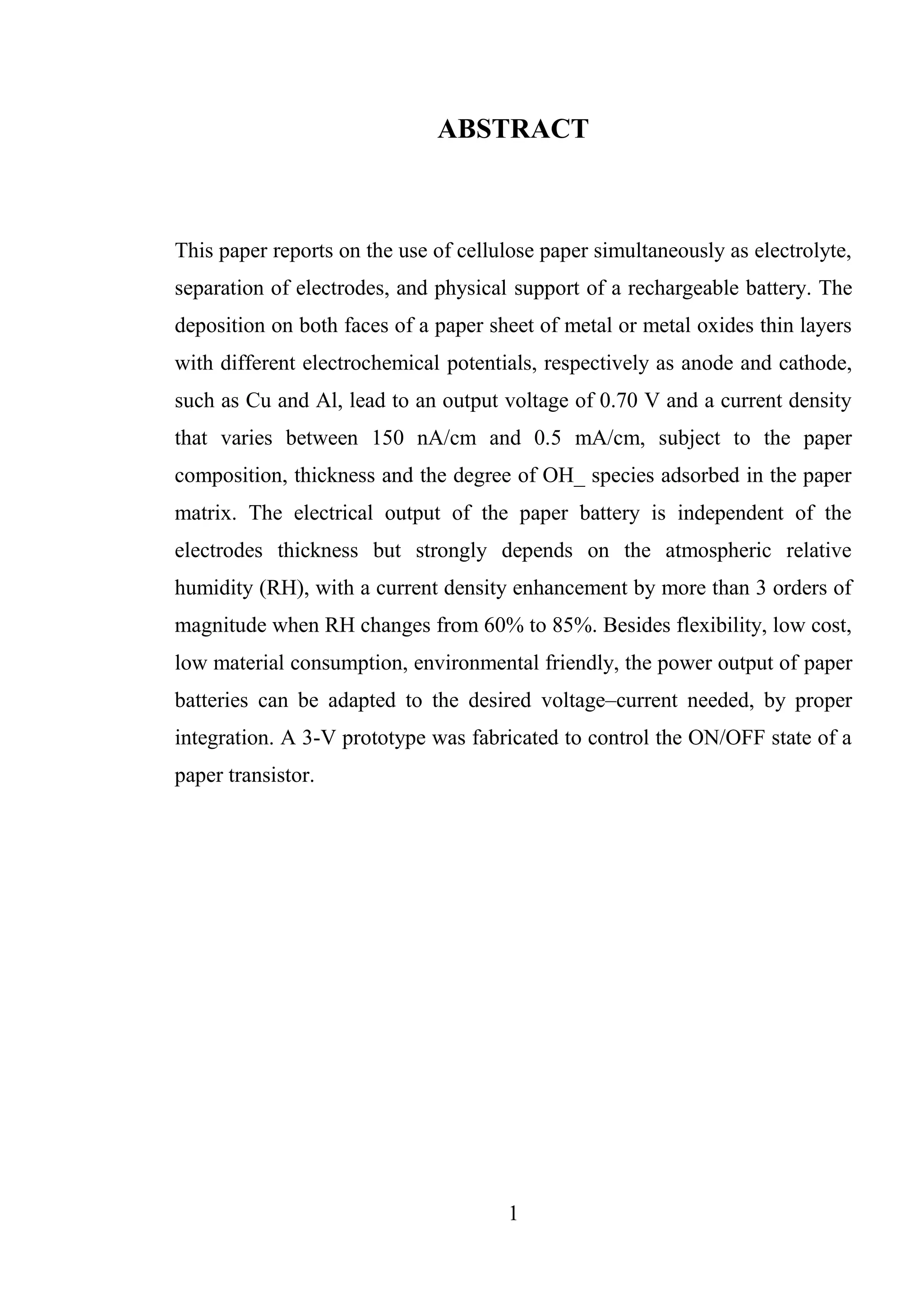 1
ABSTRACT
This paper reports on the use of cellulose paper simultaneously as electrolyte,
separation of electrodes, and physical support of a rechargeable battery. The
deposition on both faces of a paper sheet of metal or metal oxides thin layers
with different electrochemical potentials, respectively as anode and cathode,
such as Cu and Al, lead to an output voltage of 0.70 V and a current density
that varies between 150 nA/cm and 0.5 mA/cm, subject to the paper
composition, thickness and the degree of OH_ species adsorbed in the paper
matrix. The electrical output of the paper battery is independent of the
electrodes thickness but strongly depends on the atmospheric relative
humidity (RH), with a current density enhancement by more than 3 orders of
magnitude when RH changes from 60% to 85%. Besides flexibility, low cost,
low material consumption, environmental friendly, the power output of paper
batteries can be adapted to the desired voltage–current needed, by proper
integration. A 3-V prototype was fabricated to control the ON/OFF state of a
paper transistor.
 
