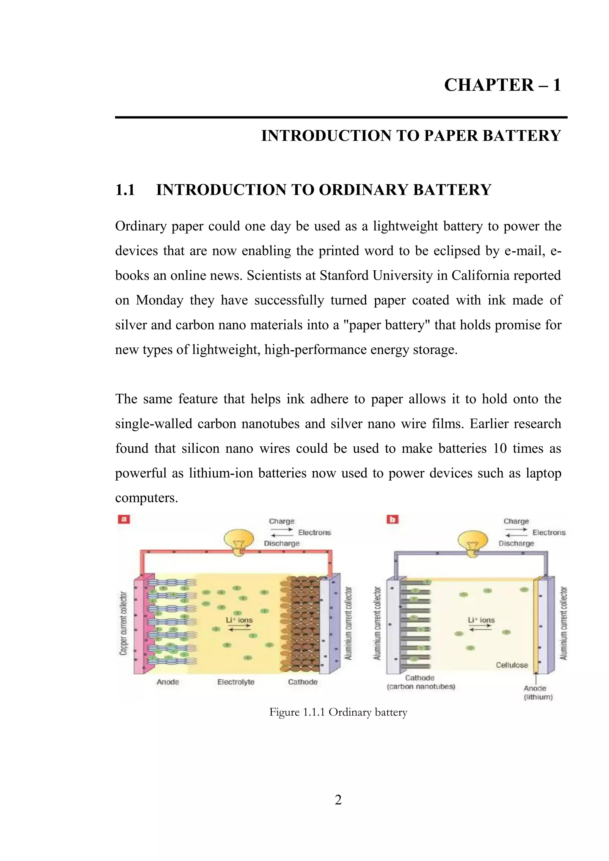 2
CHAPTER – 1
INTRODUCTION TO PAPER BATTERY
1.1 INTRODUCTION TO ORDINARY BATTERY
Ordinary paper could one day be used as a lightweight battery to power the
devices that are now enabling the printed word to be eclipsed by e-mail, e-
books an online news. Scientists at Stanford University in California reported
on Monday they have successfully turned paper coated with ink made of
silver and carbon nano materials into a "paper battery" that holds promise for
new types of lightweight, high-performance energy storage.
The same feature that helps ink adhere to paper allows it to hold onto the
single-walled carbon nanotubes and silver nano wire films. Earlier research
found that silicon nano wires could be used to make batteries 10 times as
powerful as lithium-ion batteries now used to power devices such as laptop
computers.
Figure 1.1.1 Ordinary battery
 