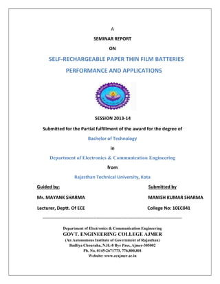 A
SEMINAR REPORT
ON
SELF-RECHARGEABLE PAPER THIN FILM BATTERIES
PERFORMANCE AND APPLICATIONS
SESSION 2013-14
Submitted for the Partial fulfillment of the award for the degree of
Bachelor of Technology
in
Department of Electronics & Communication Engineering
from
Rajasthan Technical University, Kota
Guided by: Submitted by
Mr. MAYANK SHARMA MANISH KUMAR SHARMA
Lecturer, Deptt. Of ECE College No: 10EC041
----------------------------------------------------------------------------------------------------------
Department of Electronics & Communication Engineering
GOVT. ENGINEERING COLLEGE AJMER
(An Autonomous Institute of Government of Rajasthan)
Badliya Chouraha, N.H.-8 Bye Pass, Ajmer-305002
Ph. No. 0145-2671773, 776,800,801
Website: www.ecajmer.ac.in
 