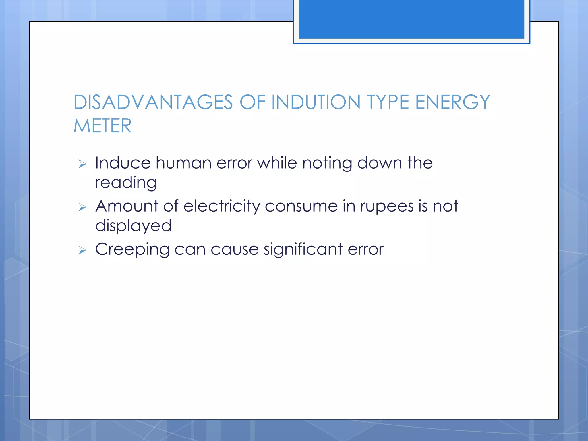 DISADVANTAGES OF INDUTION TYPE ENERGY
METER
   Induce human error while noting down the
    reading
   Amount of electricity consume in rupees is not
    displayed
   Creeping can cause significant error
 