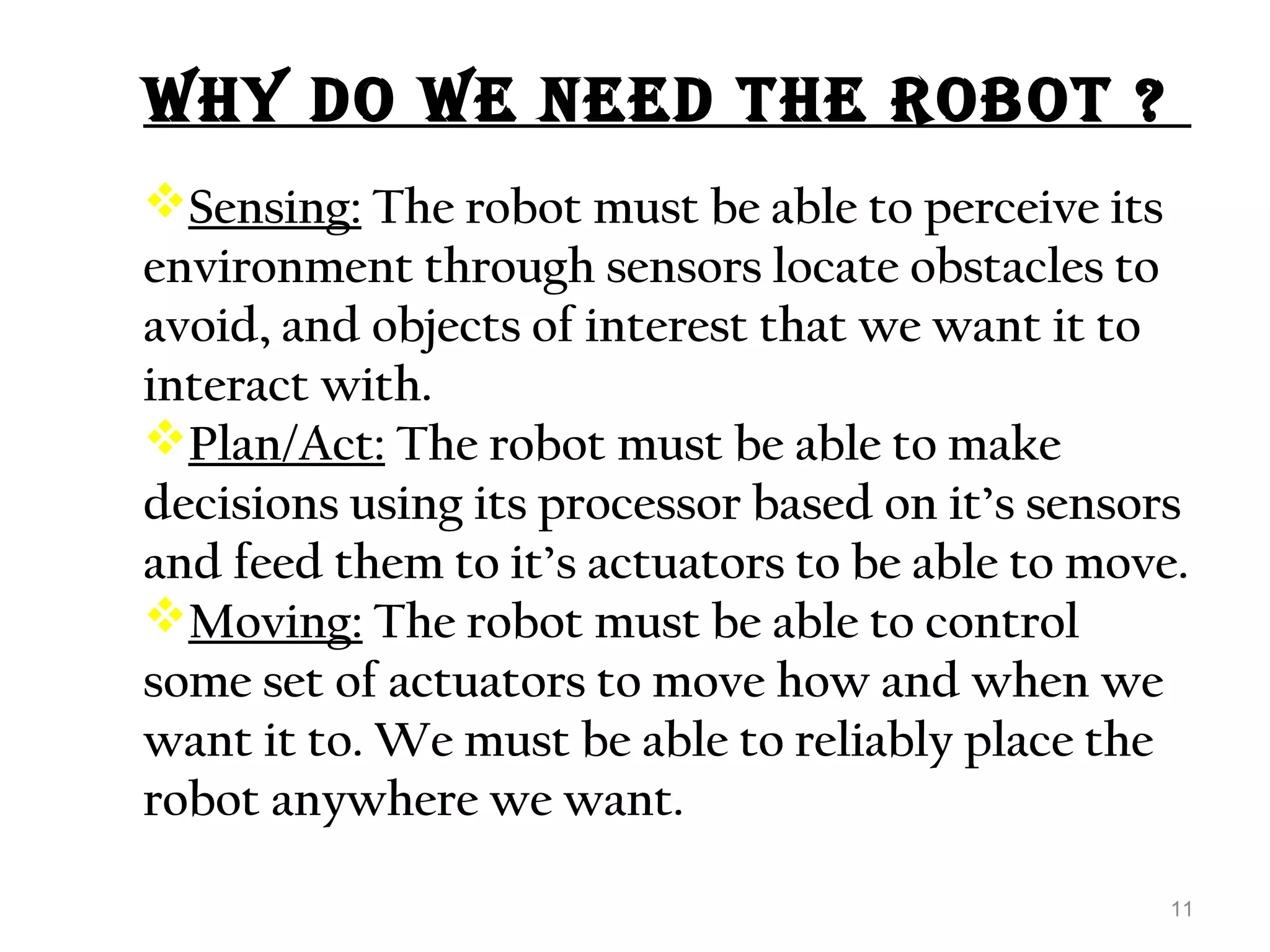 Why DO WE NEED thE rObOt ? 
Sensing: The robot must be able to perceive its 
environment through sensors locate obstacles to 
avoid, and objects of interest that we want it to 
interact with. 
Plan/Act: The robot must be able to make 
decisions using its processor based on it’s sensors 
and feed them to it’s actuators to be able to move. 
Moving: The robot must be able to control 
some set of actuators to move how and when we 
want it to. We must be able to reliably place the 
robot anywhere we want. 
11 
 