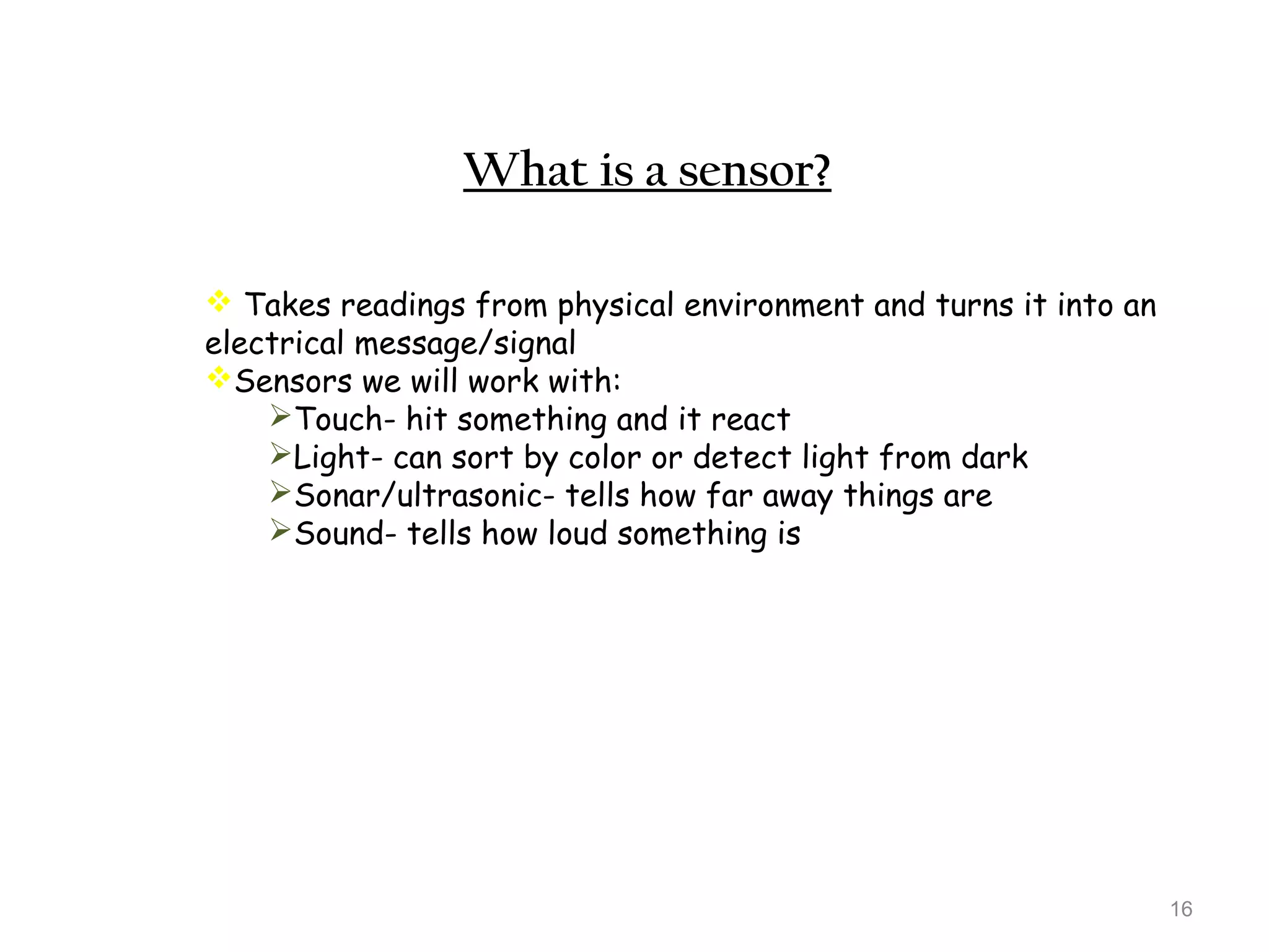 16 
What is a sensor? 
 Takes readings from physical environment and turns it into an 
electrical message/signal 
Sensors we will work with: 
Touch- hit something and it react 
Light- can sort by color or detect light from dark 
Sonar/ultrasonic- tells how far away things are 
Sound- tells how loud something is 
 