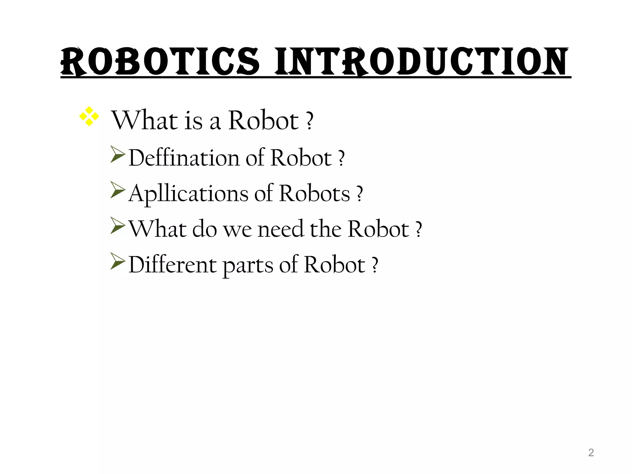 ROBOTICS INTRODUCTION 
 What is a Robot ? 
Deffination of Robot ? 
Apllications of Robots ? 
What do we need the Robot ? 
Different parts of Robot ? 
2 
 