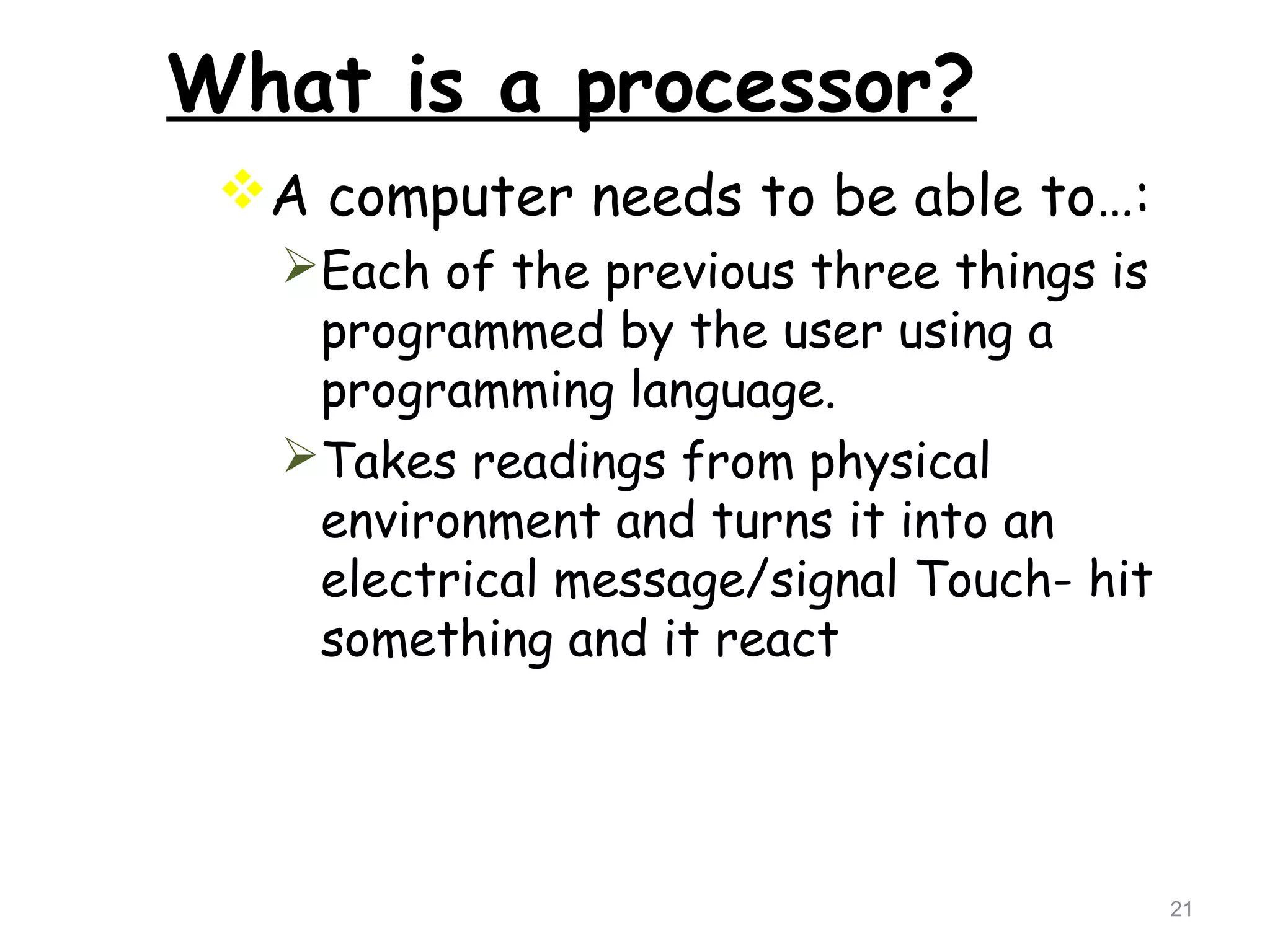 21 
What is a processor? 
A computer needs to be able to…: 
Each of the previous three things is 
programmed by the user using a 
programming language. 
Takes readings from physical 
environment and turns it into an 
electrical message/signal Touch- hit 
something and it react 
 