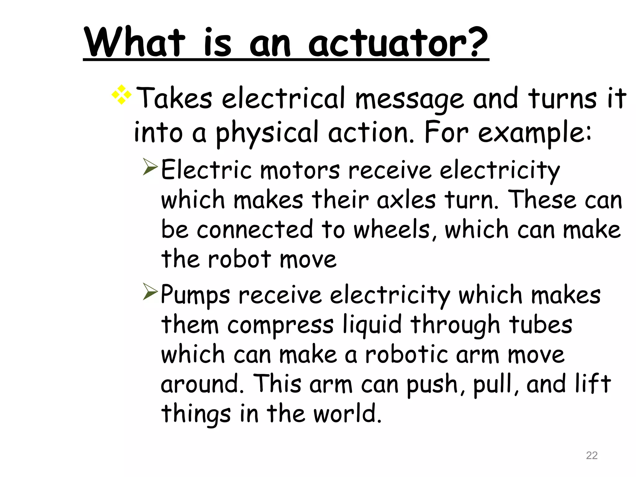 What is an actuator? 
Takes electrical message and turns it 
into a physical action. For example: 
Electric motors receive electricity 
which makes their axles turn. These can 
be connected to wheels, which can make 
the robot move 
Pumps receive electricity which makes 
them compress liquid through tubes 
which can make a robotic arm move 
around. This arm can push, pull, and lift 
things in the world. 
22 
 