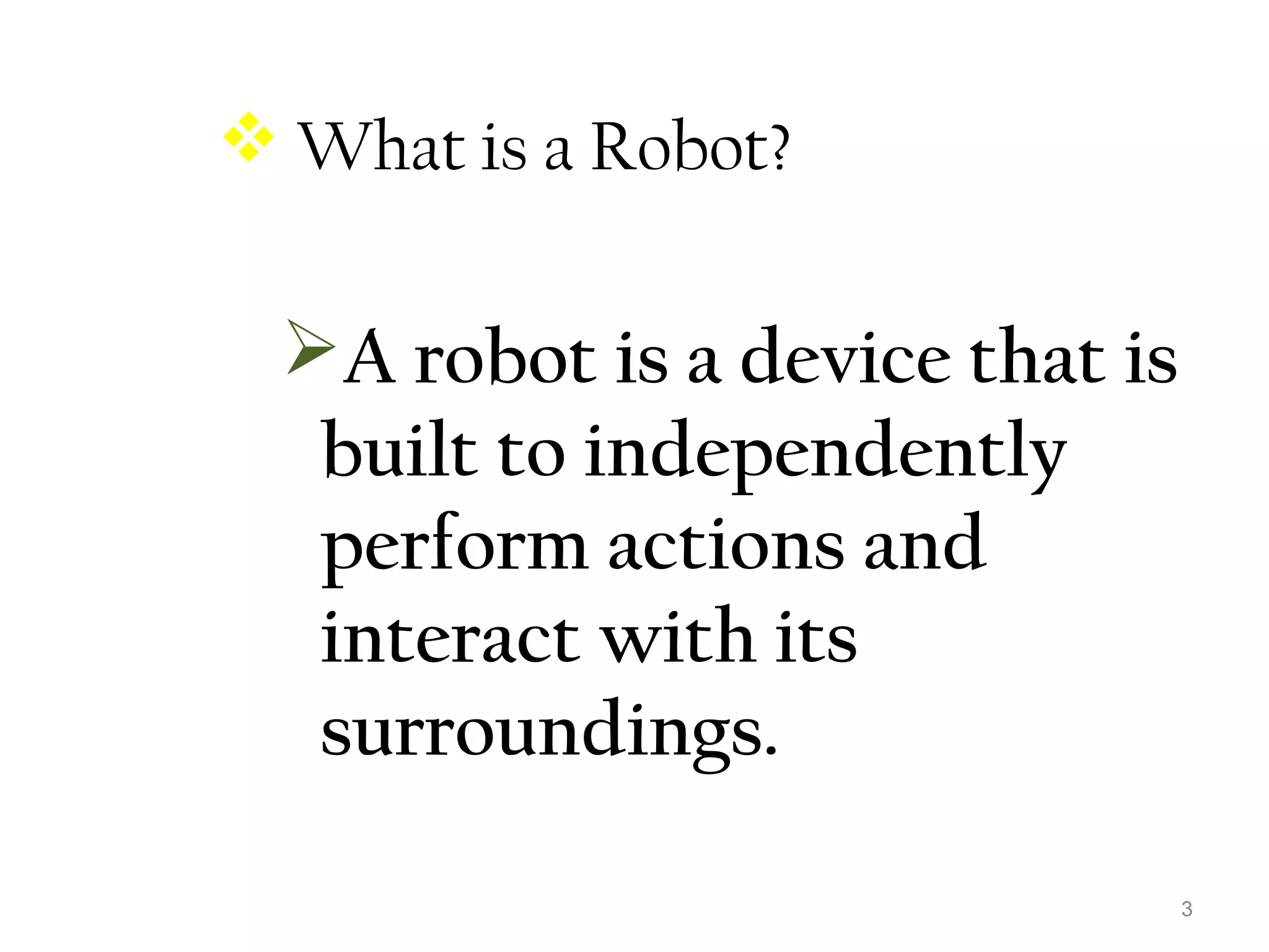 3 
 What is a Robot? 
A robot is a device that is 
built to independently 
perform actions and 
interact with its 
surroundings. 
 