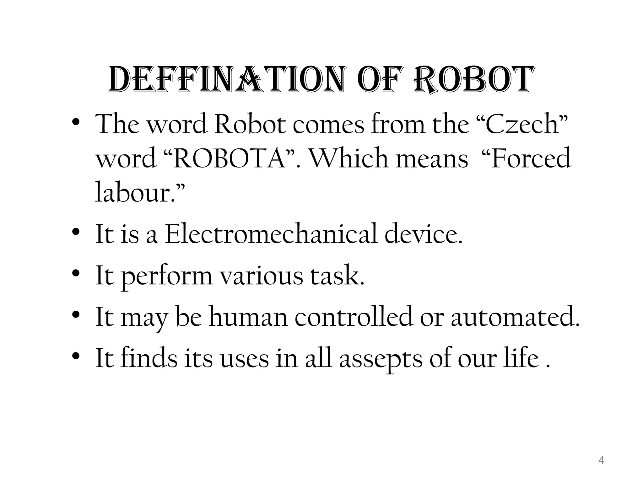 DEFFINATION OF ROBOT 
• The word Robot comes from the “Czech” 
word “ROBOTA”. Which means “Forced 
labour.” 
• It is a Electromechanical device. 
• It perform various task. 
• It may be human controlled or automated. 
• It finds its uses in all assepts of our life . 
4 
 