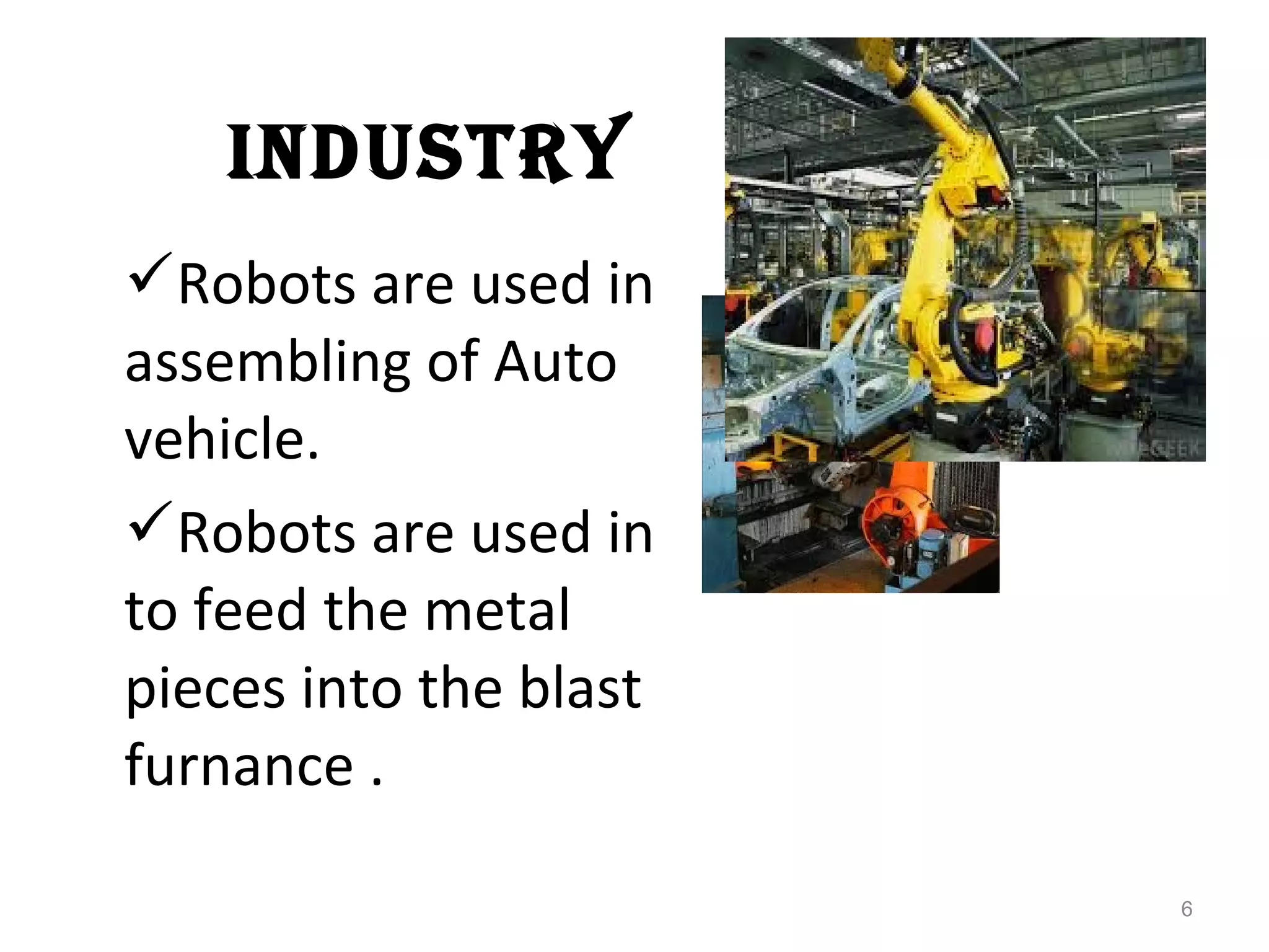 INDUSTRY 
Robots are used in 
assembling of Auto 
vehicle. 
Robots are used in 
to feed the metal 
pieces into the blast 
furnance . 
6 
 