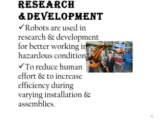 rESEarCh 
&DEvElOPMENt 
Robots are used in 
research & development 
for better working in 
hazardous condition . 
To reduce human 
effort & to increase 
efficiency during 
varying installation & 
assemblies. 
10 
 