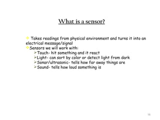 16 
What is a sensor? 
 Takes readings from physical environment and turns it into an 
electrical message/signal 
Sensors we will work with: 
Touch- hit something and it react 
Light- can sort by color or detect light from dark 
Sonar/ultrasonic- tells how far away things are 
Sound- tells how loud something is 
 
