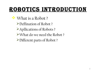 ROBOTICS INTRODUCTION 
 What is a Robot ? 
Deffination of Robot ? 
Apllications of Robots ? 
What do we need the Robot ? 
Different parts of Robot ? 
2 
 