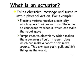 What is an actuator? 
Takes electrical message and turns it 
into a physical action. For example: 
Electric motors receive electricity 
which makes their axles turn. These can 
be connected to wheels, which can make 
the robot move 
Pumps receive electricity which makes 
them compress liquid through tubes 
which can make a robotic arm move 
around. This arm can push, pull, and lift 
things in the world. 
22 
 