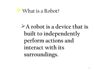 3 
 What is a Robot? 
A robot is a device that is 
built to independently 
perform actions and 
interact with its 
surroundings. 
 