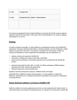 v1.1.7.28 31 August 2015
v1.1.9.28 24 September 2015 Update 17: Eineheminlampi
For readers not speaking Finnish it might be difficult to remember the Finnish words. It might be
helpful to note that the names start in the order of the Finnish Alphabet. R, Å, and Ö are skipped
with updates 6, 12, and 14.
Porting
A number of projects successful on other platforms are migrating to become native Sailfish OS
applications. This gives abandoned Harmattan or Symbian projects a new life. Porting Qt - written
projects may take only a few hours. This process is supported; for this purpose sailfish.org
collects and publishes an online compendium of knowledge, links and instructions on:
 software porting and migration to Sailfish OS
 similarities and differences between Harmattan and Sailfish
 guides how to port MeeGo 1.2 Harmattan applications for the Nokia N9 to the Sailfish OS
devices
 porting framework (Qt 4 to Qt 5, SDL 1.2 is SDL 2.0, Debian packaging is RPM packaging
application Qt 5, SDL / OpenGL ES applications)
 Qt Quick Components map to Sailfish Silica.
It gathers and links development resources of different kinds and origins.
As Sailfish OS is a GNU/Linux-based operating system, it is also possible to install other
GNU/Linux applications on it, including many kinds of compatible Linux sources for compilation
or directly binaries.
Using Android software running on Sailfish OS
Sailfish in addition to its native applications is able to run most applications for Android. Built in
Alien Dalvik plays role of Android Compatibility Layer. It emulates, but not simulates, Android OS,
 