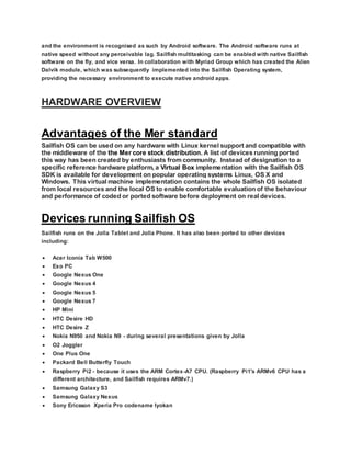 and the environment is recognised as such by Android software. The Android software runs at
native speed without any perceivable lag. Sailfish multitasking can be enabled with native Sailfish
software on the fly, and vice versa. In collaboration with Myriad Group which has created the Alien
Dalvik module, which was subsequently implemented into the Sailfish Operating system,
providing the necessary environment to execute native android apps.
HARDWARE OVERVIEW
Advantages of the Mer standard
Sailfish OS can be used on any hardware with Linux kernel support and compatible with
the middleware of the the Mer core stock distribution. A list of devices running ported
this way has been created by enthusiasts from community. Instead of designation to a
specific reference hardware platform, a Virtual Box implementation with the Sailfish OS
SDK is available for development on popular operating systems Linux, OS X and
Windows. This virtual machine implementation contains the whole Sailfish OS isolated
from local resources and the local OS to enable comfortable evaluation of the behaviour
and performance of coded or ported software before deployment on real devices.
Devices running Sailfish OS
Sailfish runs on the Jolla Tablet and Jolla Phone. It has also been ported to other devices
including:
 Acer Iconia Tab W500
 Exo PC
 Google Nexus One
 Google Nexus 4
 Google Nexus 5
 Google Nexus 7
 HP Mini
 HTC Desire HD
 HTC Desire Z
 Nokia N950 and Nokia N9 - during several presentations given by Jolla
 O2 Joggler
 One Plus One
 Packard Bell Butterfly Touch
 Raspberry Pi2 - because it uses the ARM Cortex-A7 CPU. (Raspberry Pi1's ARMv6 CPU has a
different architecture, and Sailfish requires ARMv7.)
 Samsung Galaxy S3
 Samsung Galaxy Nexus
 Sony Ericsson Xperia Pro codename Iyokan
 