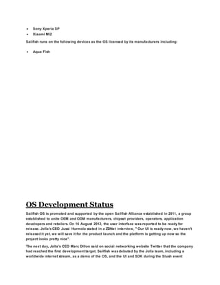  Sony Xperia SP
 Xiaomi Mi2
Sailfish runs on the following devices as the OS licensed by its manufacturers including:
 Aqua Fish
OS Development Status
Sailfish OS is promoted and supported by the open Sailfish Alliance established in 2011, a group
established to unite OEM and ODM manufacturers, chipset providers, operators, application
developers and retailers. On 16 August 2012, the user interface was reported to be ready for
release. Jolla's CEO Jussi Hurmola stated in a ZDNet interview, " Our UI is ready now, we haven't
released it yet, we will save it for the product launch and the platform is getting up now so the
project looks pretty nice".
The next day, Jolla's CEO Marc Dillon said on social networking website Twitter that the company
had reached the first development target. Sailfish wasdebuted by the Jolla team, including a
worldwide internet stream, as a demo of the OS, and the UI and SDK during the Slush event
 
